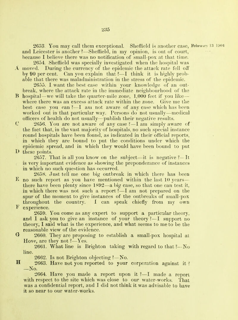 'Z'3d 2653. You may call them exceptional. Sheffield is another case, Pebi-unv \'a I'.xh and Leicester is another ?—Sheffield, in my opinion, is out of court, because I believe there was no notification of small-pox at that time. 2654. Sheffield was specially investigated when the hospital was A moved. During the currency of the epidemic the attack rate fell off by 90 per cent. Can you explain that ?—I think it is highly prob- able that there was maladministration in the stress of the epidemic. 2655. I want the best case within your knowledge of an out- break, where the attack rate in the immediate neighbourhood of the B hospital—we will take the quarter-mile zone, 1,000 feet if you like — where there was an excess attack rate within the zone. Give me the best case you can ?—I am not aware of any case which has been worked out in that particular way. Persons do not usually—medical officers of health do not usually—publish their negative results. C 2656. You are not aware of any case ?—I am simply aware of the fact that, in the vast majority of hospitals, no such special instance round hospitals have been found, as indicated in their official reports, in wdiich tliey are bound to put the conditions under which the epidemic spread, and in which they would have been bound to put D these points. 2657. That is all you know on the subject—it is negative?—It is very important evidence as showing the preponderance of instances in which no such question has occurred. 2658. Just tell me one big outbreak in which there has been E no such report as you have mentioned within the last 10 years— there have been plenty since 1892—a big case, so that one can test it, in which there was not such a report?—I am not prepared on the spur of the moment to give instances of the outl)reaks of small-pox throughout the country. I can speak chiefly from my own E experience. 2659. You come as any expert to support a particular theory, and I ask you to give an instance of your theory ?—I support no theory, 1 said what is the experience, and what seems to me to be the reasonable view of the evidence. 2660. They are proposing to establish a small-pox hospital at Hove, are they not ?—Yes. 2661. What fine is Brighton taking with regard to that ?—No line. 2662. Is not Brighton objecting ?—No. H 2663. Have not you reported to your corporation against it { —No. 2664. Have you made a report upon it ?—I made a report with respect to the site which was close to our water-works. That was a confidential report, and I did not think it was advisable to have it so near to our water-works.