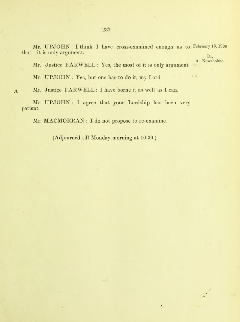 Mr. UPJOHN : I think I have cross-examined enough as to February 13,1900 that—^it is only argument. Dr. A. Newsholme. Mr. Justice FARWELL ; Yes, the most of it is only argument. Mr. UPJOHN : Ye^,, but one has to do it, my Lord. Mr. Justice FARWELL : I have borne it as well as I can. Mr. UPJOHN : I agree that your Lordship has been very patient. Mr. MACMORRAN : I do not propose to re-examine. (Adjourned till Monday morning at 10.30.)