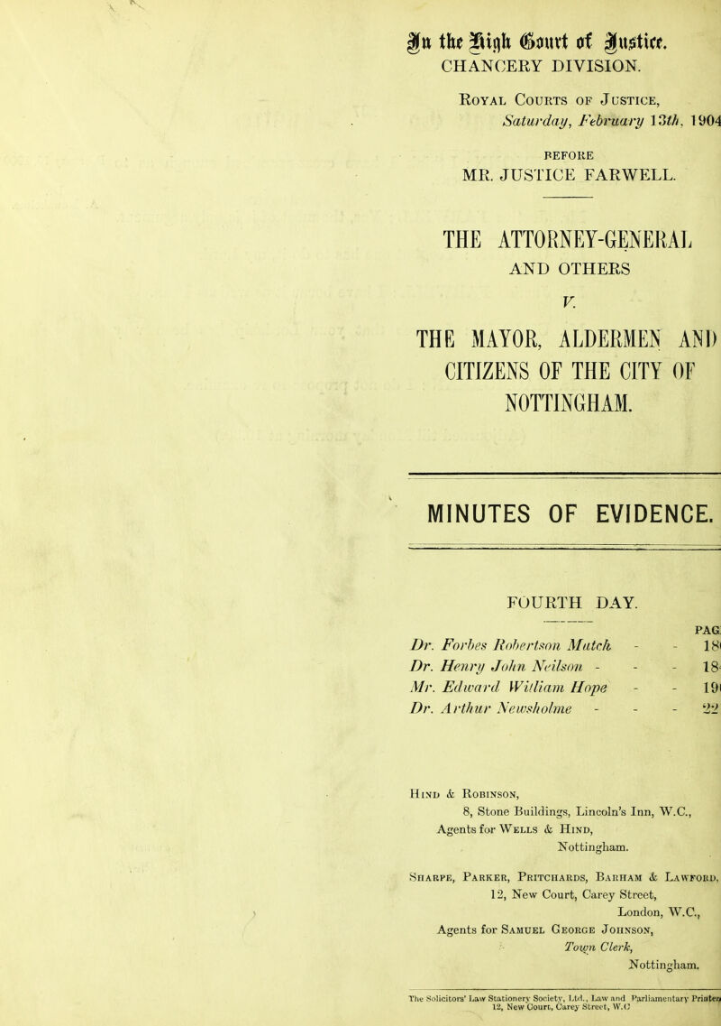 CHANCERY DIVISION. Royal Courts of Justice, Saturday, February 13M, 1904 BEFORE MR. JUSTICE FARWELL. THE ATTORNEY-GENERAL AND OTHERS V. THE MAYOR, ALDERMEN AND CITIZENS OF THE CITY OF NOTTINGHAM. MINUTES OF EVIDENCE. FOURTH DAY. pag: Dr. Forbes Robertson Match - - 18< Dr. Henry John Ndlson - - - 18^ Mr. Edward William Hope - - 19( Dr. Arthur Newsholme - - - 22 EIiND & Robinson, 8, Stone Buildings, Lincoln's Inn, W.C., Agents for Wells & Hind, Nottingham. Hharpe, Parker, Pritchards, Barham & Lawfokd, 12, New Court, Carey Street, London, W.C., Agents for Samuel George Johnson, Tovjn Clerk, Nottingham. The Solicitora' Law Stationery Society, Ltd., Law and Parliamentary Printer^ 12, New Court, Carey Street, W.C