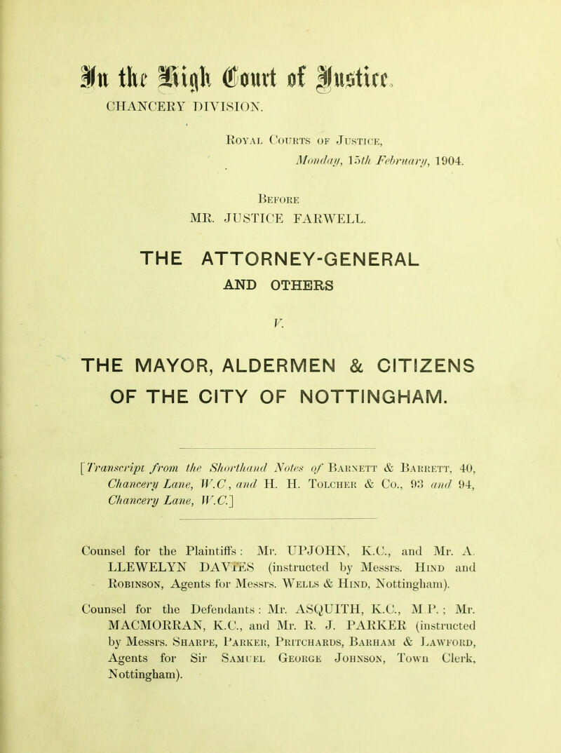 ill the Wx^lx ^atitt of fu^tice. CHANCERY DIVISION. Royal Courts of Justice, Mod da//, \7ytli February, 1904. Before MR. JUSTICE FARWELL. THE ATTORNEY-GENERAL AND OTHERS V. THE MAYOR, ALDERMEN & CITIZENS OF THE CITY OF NOTTINGHAM. [Tramcripi from the Shortluoid Note.<t of Baunett & Barrett, 40, Chancery Lane, W.C, and H. H. Tolcher & Co., 93 and 94, Chancery Lane, W.C] Counsel for the Plaintiffs: Mr. UPJOHN, K.C., and Mr. A. LLEWELYN DAViES (instructed by Messrs. Hlnd and Robinson, Agents for Messrs. Wells & Hind, Nottingham). Counsel for the Defendants: Mr. ASQUITH, K.C., M l'. ; Mr. MACMORRAN, K.C., and Mr. R. J. PARKER (instructed by Messrs. Sharpe, Parker, Pritcharus, Barham & Lawford, Agents for Sir Samuel George Johnson, Town Clerk, Nottingham).