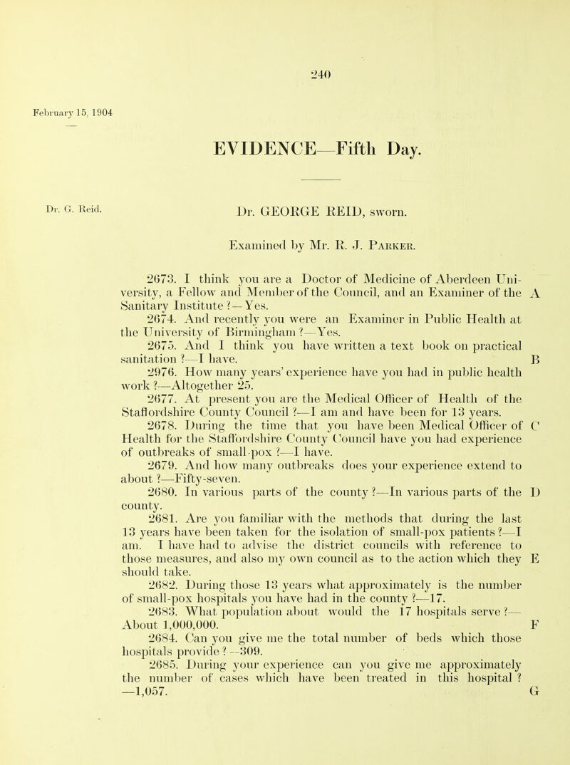 February 15, 1904 EVIDENCE-^Fiftli Day. Reid. Dr. GEOKGE REID, sworn. Examined by Mr. R. J. Parker. 2673. I think you are a Doctor of Medicine of Aberdeen Uni- versity, a Fellow and Member of the Council, and an Examiner of the A Sanitary Institute ?— Yes. 2(374. And recently you were an Examiner in Public Health at the University of Birmingham ?—Yes. 2675. And I think you have written a text book on practical sanitation ?—I have. B 2976. How many years' experience have you had in public health work ?—Altogether 25. 2677. At present you are the Medical Officer of Health of the Staflordshire County Council ?—I am and have been for 13 years. 2678. During the time that you have been Medical Officer of C Health for the Staftbrdshire County ('ouncil have you had experience of outbreaks of small-pox ?—I have. 2679. And how many outbreaks does your experience extend to about ?—Fifty-seven. 2680. In various parts of the county ?—In various parts of the D county. 2681. Are you familiar with the methods that during the last 13 years have been taken for the isolation of small-pox patients?—I am. I have had to advise the district councils with reference to those measures, and also my own council as to the action which they E should take. 2682. During those 13 years what approximately is the number of small-pox hospitals you have had in the county ?—17. 2683. What population about would the 17 hospitals serve ?— About 1,000,000. F 2684. Can you give me the total number of beds which those hospitals provide ? —309. 2685. During your experience can you give me approximately the number of cases which have been treated in this hospital ? —1,057. G