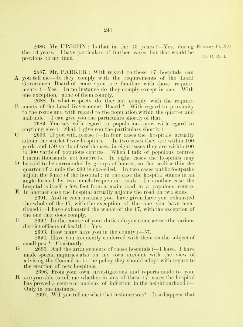 2686. Mr. UPJOHN : Is that in the 13 years ?—Yes, diinng February 15,1904 the 13 years. I have particulars of farther cases, but that would be —- previous to my time. ^- 2687. Mr. PARKER : With regard to these 17 hospitals can A you tell me—do they comply with the requirements of the Local Government Boiird of course you are familiar with those require- ments ?—Yes. In no instance do they comply except in one. With one exception, none of them comply. 2688. In what respects do they not comply witli the require- B ments of the Local Government Board ?—With regard to proximity to the roads and with regard to the population within the (juarter and half-mile. I can give you the particulars shortly of that. 2689. You say with regard to population—now with regard to anything else ?—Shall I give you the particulars shortly ? 0 2690. If you will, please ?—In four cases the hospitals actually adjoin the scarlet fever hospitals. In two cases they are within 100 yards and 150 yards of workhouses, in eight cases they are within 100 to 300 yards of populous centres. When I talk of populous centres I mean thousands, not hundreds. In eight cases the hospitals may U be said to be surrounded by groups of houses, so that well within the quarter of a mile the 200 is exceeded. In two cases public footpaths adjoin the fence of the hospital ; in one case the hospital stands in an angle formed by two much-frequented roads. In another case the hospital is itself a few feet from a main road in a populous centre. E 111 another case the hospital actually adjoins the road on two sides. 2691. And in each instance you have given have you exhausted the whole of the 17, with the exception of the one you have men- tioned ?—I have exhausted the whole of the 17, with the exception of the one that does comply. F 2692. In the course of your duties do you come across the various district officers of health ?—Yes. 2693. How many have you in the county?—57. 2694. Have you frequently conferred with them on the sultject of small-pox ?—Constantly. G 2695. And the arrangements of those hospitals ?—I have. I have made special inquiries also on my own account with the view of advising the Council as to the policy they should adopt with regard to the erection of new hospitals. 2696. From your own investigations and reports made to you, H are you able to tell me whether in any of these 17 cases the hospital has proved a centre or nucleus of infection in the neighbourhood ?-— Only in one instance. 2697. Will you tell me what that instance was?—It so happens that