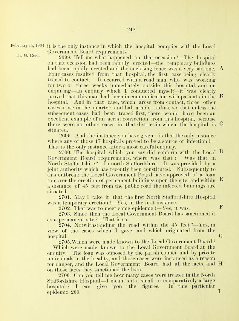 Dr. G. Reid. February 15,1904 it is the only instance in which the hospital complies Avith the Local Government Board requirements 2<)98. Tell me what happened on that occasion ?—The hospital on that occasion had been rapidly erected—the temporary buildings had been rapidly erected and the enclosing fence was a very bad one. A Four cases resulted from that hospital, the first case being clearly traced to contact. It occurred with a road man, who was working for two or three weeks immediately outside this hospital, and on enquiring—an enquiry which I conducted myself—it was clearly proved that this man had been in communication with patients in the B hospital. And in that case, which arose from contact, three other cases arose in the quarter and half-a-mile radius, so that unless the subsequent cases had been traced first, there would have been an excellent example of an aerial convection from this hospital, because there were no other cases in that district in which tlie hospital is C! situated. 2699. And the instance you have given—is that the only instance where any of those 17 hospitals proved to be a source of infection ?— That is the only instance after a most careful enquiry. 2700. The hospital which you say did conform with the Local ^ Govei'nment Board requirements, where was that ? Was that in North Stafibrdsliire—In north Stafibrdshire. It was provided by a joint authority which has recently been constituted. Subsequently to this outbreak the Local Government Board have approved of a loan to cover the erection of permanent buildings upon the site, and within E a distance of 45 feet from the public road the infected buildings are situated. 2701. May I take it that the first North Stafibrdshire Hospital was a temporary erection ?—Yes, in the first instance. 2702. That; was to meet some epidemic ?—Yes, it was. F 2703. Since then the Local Government Board has sanctioned it as a permanent site ?—That is so. 2704. Notwithstanding the road within the 4.) feet ?—Yes, in view of the cases which I gave, and which originated from the hospital. G 2705. Which were made known to the Local Government Board ? — Which were made known to the Local Government Board at the enquiry. The loan was opposed by the parish council and by private individuals in the locality, and those cases were instanced as a reason for danger, and the Local Government Board had all the facts, and H on those facts they sanctioned the loan. 2706. Can you tell me how many cases were treated in the North Staffordshire Hospital—I mean is it a small or comparatively a large hospital 1—I can give you the figures. In this particular epidemic 260. I