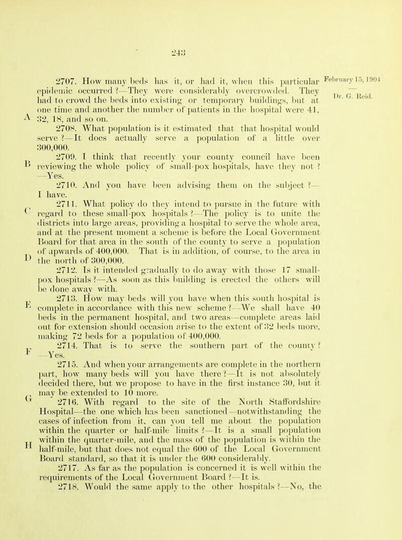24:J Dr. G. Reid. 2707. How many bedy has it, or had it, when this particular ^' epidemic occurred ?—They were considerably overcrowded. They had to crowd the beds into existing or temporary buildings, but at one time and another the number of patients in th(! hospital were 41, :]'2, 18, and so on. 2708. What population is it estimated that that hospital would serve ?—It does actually serve a population of a little over 300,000. 2709. T think that recently your county council have been ^ reviewing the whole policv of small-pox hospitals, have thev not ? —Yes. 2710. And you have been advising them on the subject ?— I have. 2711. What policy do they intend to pursue in the future with ^ regard to these small-pox hospitals ?—The policy is to unite the districts into large areas, providing a hospital to serve the whole area, and at the present moment a scheme is before the Local Government Board for that area in the south of the county to serve a population of upwards of 400,000. That is in addition, of course, to the area in the north of 300,000. 2712. Is it intended gradually to do away with those 17 small- pox hospitals 1—As soon as this Iniilding is erected the others will be done away with. 2713. How may l^eds will you have when this south hospital is -^^ complete in accordance with this new scheme ?—We shall have 40 beds in the permanent hospital, and two areas—complete areas laid out for extension should occasion arise to the extent of 32 beds more, making 72 beds for a population of 400,000. 2714. That is to serve the southern part of the countv ? * —Yes. 2715. And when your arrangements are complete in the northern part, how many beds will you have there ?—It is not absolutely decided there, but we propose to have in the first instance 30, but it may be extended to 10 more. 2716. With regard to the site of the IS'orth Staffordshire Hospital—the one which has been sanctioned —notwithstanding the cases of infection from it, can you tell me about the population within the quarter or half-mile limits ?—It is a small pojjulation within the quarter-mile, and the mass of the population is within the half-mile, but that does not equal the 600 of the Local Govermnont Board standard, so that it is under the 600 consideral)ly. 2717. As far as the population is concerned it is well within the requirements of the Local Govermnent Board ?—It is. 2718. Would the same apply to the other hospitals i—No, the H
