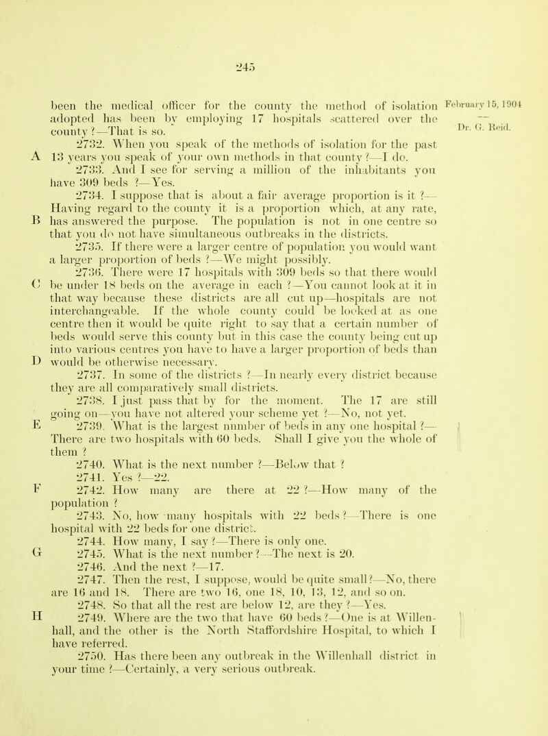 L>45 been the medical officer for tlie county tlie method of isolation Fehmai v I5.1004 adopted has been bv employing 17 hospitals scattered over the county ?—That is so.  l''*'- 2732. When you speak of the methods of isolation for the past A 13 years you speak of your own mt'thods in that county ?—I do. •2733. And I see for serving- a million of the inhabitants you have 309 beds ?—Yes. 2734. I suppose that is about a fair average proportion is it ?— Having regard to the county it is a proportion which, at any rate, B has answered the purpose. The population is not in one centre so that you do not have simultaneous outbreaks in the districts. 2735. If there were a larger centre of population you would want a larger proportion of beds ?—We might possibly. 2730. There were 17 hospitals with 309 beds so that there would O be under 18 beds on the average in each ?—You cannot look at it in that way because these districts are all cut up—hospitals are not interchange;able. If the whole county could be looked at as one centre then it would be quite right to say that a certain number of beds would serve this county but in this case the county being cut up into various centres you have to have a larger proportion of beds than D would be otherwise necessary. 2737. In some of the districts ?—In nearly every district because they are all comparatively small districts. 2738. I just pass that by for the moment. The 17 are still going on—you have not altered your scheme yet ?—No, not yet. E 2739, What is the largest nnmber of beds in any one hospital ?— I There are two hospitals with 60 beds. Shall I give you the Avhole of them ? 2740. What is the next number ?—Below that ? 2741. Yes ?—22. F 2742. How many are there at 22 ?—How many of the population ? 2743. No, liow^ many hospitals with 22 beds I—Tliere is one hospital with 22 beds for one district. 2744. How many, I say ?—There is only one. 2745. What is the next number ? --The next is 20. 274(j. And the next ?—17. 2747. Then the rest, I suppose, would be quite small?—No, there are IB and 18. There are two 1(5, one 18, 10, 13, 12, and soon. 2748. So that all the rest are l:)elow 12, are they ?—Yes. H 2749. Where are the two that have 60 beds ?—One is at Willen- j; hall, and the other is the North Staffordshire Hospital, to which I have referred. 2750. Has there been any outbreak in the Willenhall disti ict in your time ?—Certainly, a very serious outbreak.