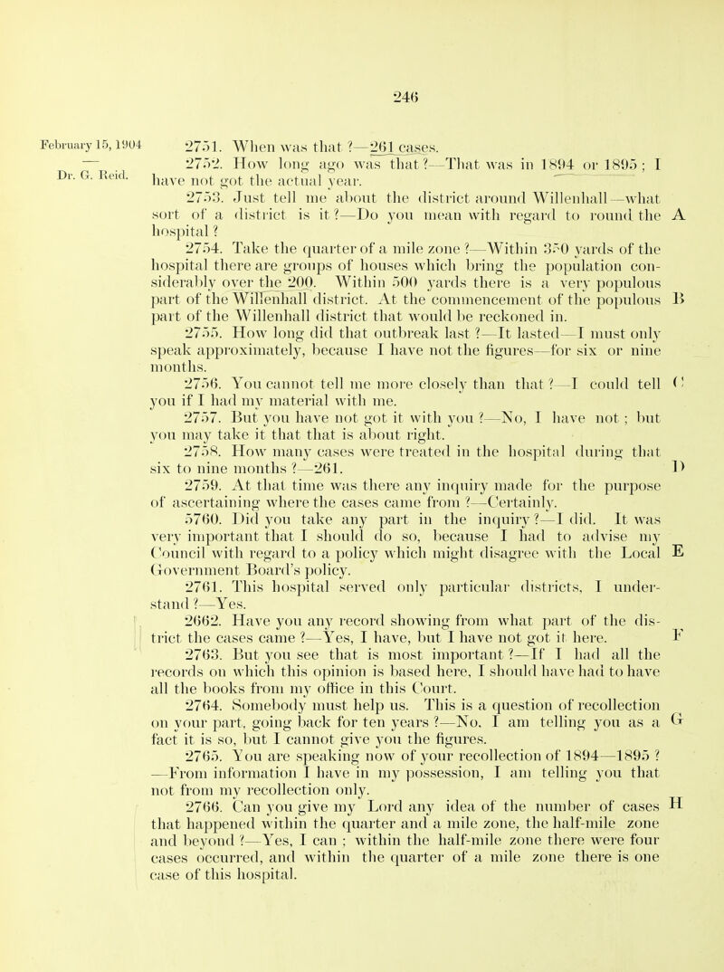 February 15,1904 2 751. When was that ?—261cases. . 2752. How long ago was that?—That was in 1894 or 1805 ; I Dr. G. Reid. hjj^ye not got the actual year. 2753. Just tell me about the district around Willenliall —what sort of a district is it ?—Do you mean with regard to round the A hospital ? 2754. Take the quarter of a mile zone ?—Within 350 yards of the hospital there are groups of houses which bring the population con- siderably over the 200. Within 500 yards there is a very populous part of the Willenhall district. At the commencement of the populous B part of the Willenhall district that would be reckoned in. 2755. How long did that outbreak last ?—It lasted—I must only speak approximately, because I have not the figures—for six or nine months. 2756. You cannot tell me more closely than that ?—I could tell ^' you if I had my material with me. 2757. But you have not got it with you ?—No, I have not ; but you may take it that that is about right. 2758. How many cases were treated in the hospital during that six to nine months ?—261. D 2759. At that time was there any inquiry made for the purpose of ascertaining where the cases came from ?—Certainh^ 5760. Did you take any part in the inquiry ?—I did. It was very important that I should do so, because I had to advise my (^ouncil with regard to a policy which might disagree with the Local E Government Board's policy. 2761. This hospital served only particular districts, I under- stand ?—Yes. 2662. Have you any record showing from what part of the dis- trict the cases came ?—Yes, I have, but I have not got it here. I*' 2763. But you see that is most important ?—If I had all the records on which this opinion is based here, I should have had to have all the books from my office in this C'ourt. 2764. Somebody must help us. This is a question of recollection on your part, going back for ten years ?—No. I am telling you as a Gr fact it is so, but I cannot give you the figures. 2765. You are speaking now of your recollection of 1894—1895 ? —From information I have in my possession, I am telling you that not from my recollection only. 2766. Can you give my Lord any idea of the number of cases H that happened within the quarter and a mile zone, the half-mile zone and beyond ?—Yes, I can ; within the half-mile zone there were four cases occurred, and within the quarter of a mile zone there is one case of this hospital.