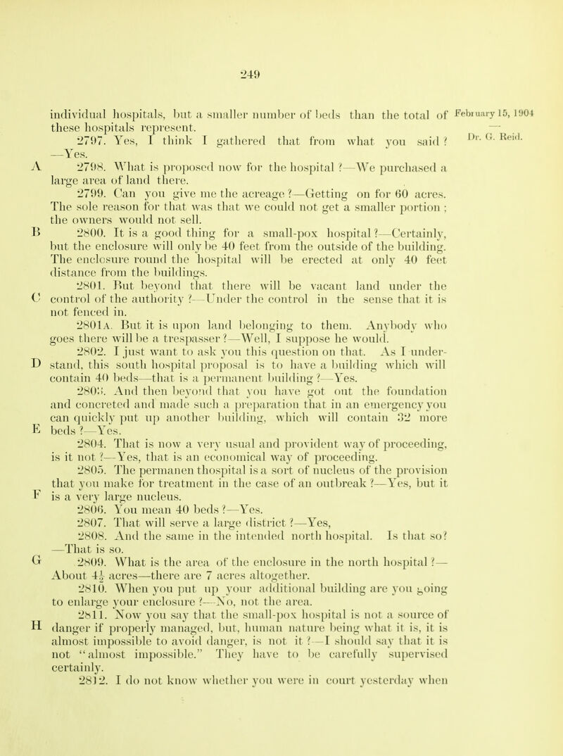 individual hospitals, l)ut a smaller nuinber of beds than the total of ^'pbmaiy 15, 1904 these hospitals represent. 2797. Yes, I think I gathered that from what you said '. —Yes. A 2798. What is proposed now for the hospital ?—^We purchased a large area of land there. 2799. Can you give me the acreage ?—Getting on for 60 acres. The sole reason for that was that we could not get a smaller portion ; the owners would not sell. B 2800. It is a good thing for a small-pox hospital ?—Certainly, but the enclosure will only be 40 feet from the outside of the building. The enclosure round the hospital will l^e erected at only 40 feet distance from the buildings. 2801. But beyond that there will be vacant land under the C control of the authority ?—Under the control in the sense that it is not fenced in. 2801a. But it is upon land l)elonging to them. Anybody who goes there will be a trespasser?—Well, I suppose he would. 2802. I just want to ask you this question on that. As I under- D stand, this south hospital proposal is to have a l)uilding which will contain 40 beds—that is a permanent building ?—Yes. 280ti. And then beyojid that you have got out the foundation and concreted and made such a preparation that in an emergency you can quickly put up another l)uilding, which will contain 32 more E beds ?—Yes. 2804. That is now a very usual and provident way of proceeding, is it not ?—Yes, that is an economical way of proceeding. 2805. The permanen tliospital is a sort of nucleus of the provision that you make for treatment in the case of an outbreak ?—Yes, but it E is a very large nucleus. 2800. You mean 40 beds ?—Yes. 2807. That will serve a large district ?—Yes, 2808. And the same in the intended north hospital. Is that so? —That is so. Gr 2809. What is the area of the enclosure in the north hospital ?— About acres—there are 7 acres altogether. 2810. When you put up your additional building are you going to enlarge your enclosure ?—No, not the area. 2811. Now you say that the small-pox hospital is not a source of H danger if properly managed, but, human nature being what it is, it is almost impossible to avoid danger, is not it ? —I should say that it is not almost impossible. They have to be carefully supervised certainly. 28] 2. I do not know whether you were in court yesterday when
