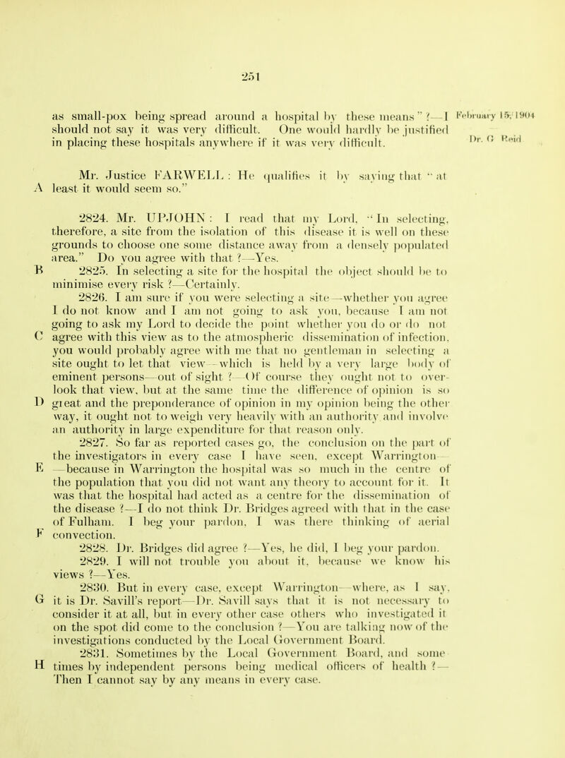 as small-pox being spread around a hospital by these means  ?—I Kebi uaiy 15; iyo4 should not say it was very difficult. One would hardly be justified in placing these hospitals anywhere if it was veiy difficult. ^' '^'''^ Mr. Justice FARM^ELL : He quahfies it by saying that  at A least it would seem so. 2824. Mr. UPJOHN: I read that my Lord. -'In selecting, therefore, a site from the isolation of this disease it is well on these grounds to choose one some distance away from a densely populated area. Do you agree with that ?—^Yes. B 2825. In selecting a site for the hospital the object should be to minimise every risk ?—Certainly. 2826. I am sure if you were selecting a site—whether yon agree I do not know and I am not going to ask you, because 1 am not going to ask my Lord to decide the point whether you do or do not 0 agree with this view as to the atmosphei'ic dissemination of infection, you would probably agree with me that no gentleman in selecting a site ought to let that view - which is held by a very large body of eminent persons—out of sight Of course they f)ught not to over- look that view, but at the same time the difference of o]jinion is so H gieat and the preponderance of opinion in my opinion being the other way, it ought not to weigh very heavily with an authoi-ity and involve an authority in large expenditure for that reason only. 2827. So far as reported cases go, the conclusion on the part of the investigators in every case T have seen, except Warrington - E —because in Warrington the hospital was so much in the centre of the population that you did not want any theory to account for it. It was that the hospital had acted as a centre for the dissemination of the disease ?—I do not think Dr. Bridges agreed with that in the case of Fulham. I beg your pardon, I was there thinking of aerial E convection. 2828. Dr. Bridges did agree ?—Yes, he did, I beg your pardon. 2829. I will not trouble you about it, because we know his views ?—Yes. 2830. But in every case, except Warrington—where, a.s 1 sciy, Cr it is Dr. Savill's report—Dr. Savill says that it is not necessary to consider it at all, but in every other case others who investigated it on the spot did come to the conclusion ?—You are talking now of the investigations conducted by the Local (jovernment Board. 2831. Sometimes by the Local Government Board, and some H times by independent persons being medical officers of health ? — Then I cannot say by any means in every case.
