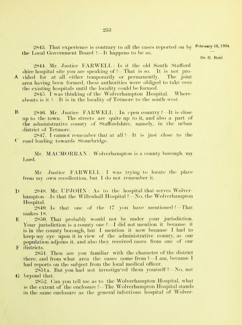 2843. That experience is contrary to ail tiie cases reported on l)y ^^'^bruary 15, li the Local Government Board —It happens to be so. Dr. G. Reid 2844. Mr. Justice FARWEI-L : Is it the (jld South Stafford shire hospital site you are speaking- of?—That is so. It is not pro- A vided for at all either temporarily oi' permanently. The joint area having been formed, these authorities were obliged to take over the existing hospitals until the locality (iould be formed. 284.'). I was thinking of the Wolverhani])ton Hospital. Where- abouts is it '{—It is in the locality of Tetmoi-e to the south-west. B 284B. Mr. Justice FAR WELL : In open country ?—It is close up to the town. The streets are quite up to it, and also a part of the administrative county of Staffordshire, namely, in the urban district of Tetmore. 2847. I cannot remend)er that at all ? It is Just close to the road leading towards Stourbi-idge. Mr. MACMORKAN : Wolverhampton is a county borough, my Lord. Mr. rlustice FARWELL : I A\as trying to locate the place from my own recollection, but I do not remember it. I) 2848. Mr. UIMOHN : As to the hospital that serves Wolver- hampton--Is that the Willenhall Hospital ?—No, the Wolverhampton Hospital. 2849. Is that one of the 17 you have menti(med ?—That makes 18. 2850. That probably would not be under your jurisdiction. Your jurisdiction is a county one ?—I did not mention it liecause it is in the county borough, but I mention it now because 1 had to keep my eye upon it in view of the administrative county, as our population adjoins it, and also they received cases from one of our F districts. 285L Then ai-e ycm familiar with the character of the di.strict there, and from what area the cases come from ?—I am, because I had reports on the subject from the local medical officer. 2851a. But you had not investiga'^ed them yourself ?—No. not G beyond that. 2852. Can you tell me as to the Wolverhampton Hosi)ital, what IS the extent of the enclosure ?—The Wolverhampton Hospital stands in the same enclosure as the general infectious liospital of Wolver-