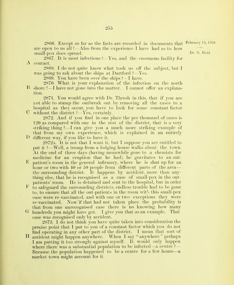 2866. Except so far as the facts are recorded in documents that l^ebiuaiy 15, v.m are open to us all ?—Also from the experience I have had as to how small-pox does spread. I^'- '^'''l- 2867. It is most infectious ?—Yes, and the enormous facility for A contact. 2868. I do not quite know what took us oft' the subject, but T was going to ask about the ships at Dartford ?—Yes. 2869. You have been over the ships ?—I have. 2870. What is your explanation of the infection on the north 1^ shore ?—I have not gone into the matter. I cannot offer an explana- tion. 2871. You would agree with Di-. Thresh in this, that if you are not able to stamp the outbreak out by removing all the cases to a hospital as they occur, you have to look for some constant factor C without the district ?—Yes, certainly. 2872. And if you find in one place the per thousand of cases is 120 as compared with one in the rest of the district, that is a ver}'- striking thing ?—I can give you a much more striking example of that from my own experience, which is explained in an entirely different M^ay, if you like to have it. 2872a. It is not that I want it, but I suppose you are entitled to put it ?—Well, a tramp from a lodging house v^'alks about the town. At the end of three days (having meanwhile gone to a chemists for medicine for an eruption that he had) he gravitates to an out- E patient's room in the general infii-mary, where he is shut up for an hour or two with 40 or 50 people from different parts of the area— the surrounding district. It happens by accident, more than any- thing else, that he is recognised as a case of small-pox in the out- patients' room. He is detained and sent to the hospital, l)ut in order F to safeguard the surrounding districts, endless trouble had to be gone to, to ensure that all the out-patients in the room wit^ this small-pox case were re-vaccinated, and with one or two exceptions they Avere re-vaccinated. Now if that had not taken place the probability is that from one unrecognised case there is no knowing how many Gr hundreds you might have got. I give you that as an example. That case was recognised only by accident. 287;^ I do not think you have quite taken into consideration the precise point that I put to you of a constant factor which you do not ffnd operating in any other part of the district. I mean that sort of H accident might happen anywhere. When I say anywhere ])erhaps I am putting it too strongly against myself It would only happen where there was a substantial population to be infected—a centre ?— Because the population happened to be a centre for a few hours—a market town might account for it.