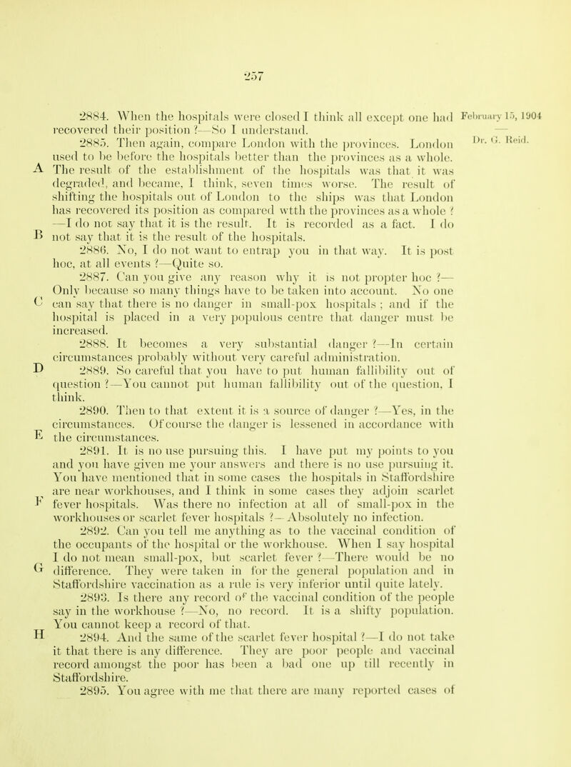 recovered their position ?—So I understand. — 2885. Then a^ain, compare London with the provinces. London used to be before the hospitals better than the pnjvinces as a whole. A The result of the establishment of the hospitals was that it was degraded, and became, I think, seven times worse. The result of shifting the hospitals out of London to the ships was that London has i-ecovered its position as compared wtth the provinces as a wdiole ? —I do not say that it is the result. It is recorded as a fact. I do B not say that it is the result of the hospitals. 2886. No, I do not want to entrap you in that way. It is post hoc, at all events ?—Quite so. 2887. Can you give any reason why it is not propter hoc ?— Only because so many things have to be taken into account. No one C can say that there is no danger in small-pox hospitals ; and if the hospital is placed in a very populous centre that danger must be increased. 2888. It becomes a very substantial danger ?—In certain circumstances probably without very careful administration. D 2889. So careful that you have to put human fallibility out of question ?—You cannot put human fallibility out of the question, I tliink. 2890. Then to that extent it is a source of danger ?—Yes, in the circumstances. Of course the danger is lessened in accordance with E the circumstances. 2891. It is no use pursuing this. I have put my points to you and you have given me your answers and there is no use pursuing it. You have mentioned that in some cases the hospitals in Staffordshire are near workhouses, and I think in some cases they adjoin scarlet ^ fever hospitals. Was there no infection at all of small-pox in the workhouses or scarlet fever hospitals ?- Absolutely no infection. 2892. Can you tell me anything as to the vaccinal condition of the occupants of the hospital or the workhouse. When I say hospital I do not mean small-pox, but scarlet fever ?—There would be no Cr ditt'erence. They were taken in for the general population and in Staffordshire vaccination as a rule is very inferior until quite lately. 2893. Is there any record of the vaccinal condition of the people say in the workhouse ?—No, no recoi'd. It is a shifty population. Y^ou cannot keep a record of that. H 2894. And the same of the scarlet fever hospital ?—I do not take it that there is any dift'erence. They are poor people and vaccinal record amongst the poor has been a bad one up till recently in Staffordshire. 2895. You agree with me that there are many reported cases of