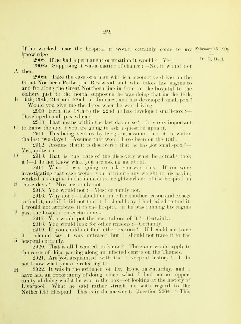 2o9 If he worked near the hospital it would certainly come to niv Felnnary ir,, 1904 knowledge. 2908. If he had a permanent occuiiatioii it woidd ? —Yes. 290SA. Supposing it was a mattei'of ciiance ? ~-.\o, it would not .\ then. 29()Si:. Take the case of a man who is a locomotive di iv(!i; on the Great Northern Kailway at Bestwood. and who takes his engine to and fro along the Great Noi-theen line in front of the hospital to the colliery just to the north. su{)posing he was doing that on the ISth. B 19th, 20th, 21st and 22nd of January, and has devek)ped small-pox i —Would you give me the dates when he was driving. 2909. From the 18th to the 22nd he lias developed small-])o\ '{— Developed small-pox when i 2910. That means witliin the last day or so? Ir is very im})ortant to know the <hiy if you are going to ask a (|uestion u])on it. 2911. This being sent us l)y telc^gi-am, as.sume that it is within the last two days ?—Assume that wonld have been on the K)th. 2912. Assume that it is discovered that he has got small-pox? — Yes, quite so. 1) 2913. That is the date of the discovery when he actually took it?—1 do not know what you aie asking meal)out. 2914. What I was going to ask yon was this, if you were investigating that case would you attribute any weight to his having worked his engine in the inunediate neighl)ourho()d of the h()s])ital on K those days ? - Most certainly not. 2915. You would not?—Most certainly not. 291B. Why not ?—I should enquire for another reason and (expect to find it, and if I did not find it I shoidd say I had failed to find it. I would not attribute it to the hospital if he was running his engine F past the hospital on certain days. 2917. You would put the hospital out of it —Certainly. 2918. You would look for other reasons —Certaiidy. 2919. If you could not find other reasons?—If I could not trace it I .should say it was untraeed. but I should not trace it to th(> hospital certainly. 292(>. That is all I wanted to know ? —The same would a})piy to the cases of ships passing along an infected centre on the Thames. 2921. Are you acquainted with the Liverpool history?—I do not know what you are referring to. H 2922. It was in the evidence of Di'. Hope on Saturday, and 1 have had an oppoi'tunity of doing since what I had not an oppor- tunity of doing whilst he was in the box—of looking at the history of Liverpool. What he said rather struck me with regard to the Netherfield Hospital. This is in the answer to Question 2204 : This