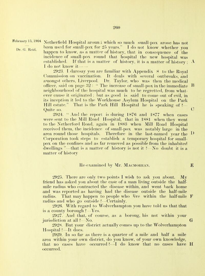 February 10,1904 Xetlierfield Hospital aroiini which so much small-pox arose has not Dr G^eid nned for small-pox for 25 years. T do not know whether you happen to know, as a matter of history, that in consequence of the incidence of small-pox round that hospital the new hospital was established. If that is a matter of history, it is a matter of history ; A [ do not know it 2923. T daresay you are familiar with Appendix 8 to the Royal Commission on vaccination. It deals with several outbreaks, and amongst others, Liverpool. Dr. Taylor, who was then the medical officer, said on page o2 :  The increase of small-pox in the immediate ^ neighbourhood of the hospital was much to be regretted, from what- ever cause it originated : but as good is said to come out of evil, in its inception it led to the Woi'khouse Asylum Hospital on the Park Hill estate. That is the Park Hill Hospital he is speaking of ?— Quite so. 0 2924.  And the report is during 1876 and 1877 when cases were .sent to the Mill Road Ho.spital, that in 1881 when thev went to the Netherford Road, again in 1883 when Mill Road Hospital received them, the incidence of small-pox was notably large in the area round those hospitals. Therefore in the last-named year the Corporation took steps to establish a temporary hospital for small- pox on the confines and as far removed as possible from the inhabited dwellings —that is a matter of history is not it ?—No doubt it is a matter of history Re-examined by Mr. Macmokkan. E 2925. 'I'hei-e are only two points I wish to ask you about. My friend has asked you about the cas'e of a man living outside the half- mile radius who (contracted the disease within, and went hack home and was reported as having had the disease outside the half-mile radius. That may happen to people who live within the half-mile F radius and who go outside ?—Certainly. 2926. With regard to Wolverhampton you have told us that that is a county borough ? —Yes. 2927. And that, of course, as a boroug, his not within your jurisdiction at all ? No. G 2928. But your disti'ict actually comes up to the Wolverhampton Hospital ? —It does. 2929. In so far as there is a quarter of a mile and half a mile area within your own district, do you know, of your own knowledge, that no cases have occurred ?—I do know that no cases have H occuri'ed.