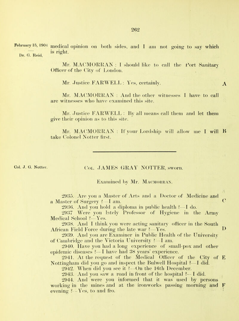 February 15, 1904 medical opinion on both sides, and 1 am not going to say which is riglit. Dr. G. Reid, Mr. MACMOliKAN : 1 should like to call the Port Sanitary Officer of the ('ity of London. Mr. Justice FAK WELL : Yes, certainly. A Mr. MAC'MORKAN : And the other- witnesses I have to call are witnesses who have examined this site. Mr. Justice FARWELL : By all means call them and let them give their opinion as to this site. Mr. MACIMORRAN : If your Lordship will allow me I will K take Colonel Notter first. Col. J. G. Notter. ( JAMES GRAY NOTTER, sworn. Examined by Mr. Macmokran. 29;35. Are you a Master of Arts and a Doctor of Medicine and a Master of Surgery I—I am. ^■ 2936. And you hold a diploma in pul)lic health ?—I do. 2937 Were you Intely Professor of Hygiene in the Army Medical School ?—Yes. 2938. And I think you were acting sanitary officer in the South African Field Force during the late war ?—Yes. D 2939. And you are Examiner in Public Health of the University of Cambridge and the Victoria University 'f—I am. 2940. Have you had a long experience of small-pox and other epidemic diseases ?—I have had 38 years' experience. 294L At the request of the Medical Officer of the City of E Nottingham did you go and inspect the Bulwell Hospital ?—I did. 2942. When did you see it ?—On the 16th December. 2943. And you saw a road in front of the hospital ?— I did. 2944. And were you informed that it was used by persons working in the mines and at the ironworks passing morning and F evening ?-- Yes, to and fro. '