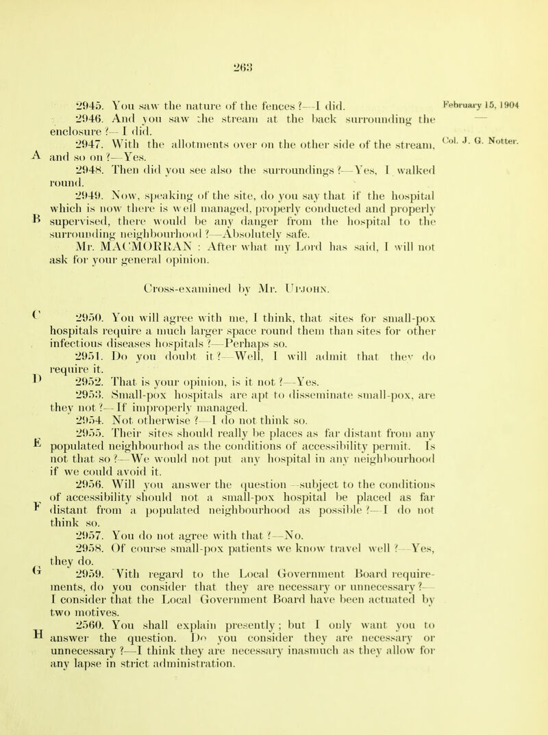 2945. You saw the nature of the fences?—1 did. February 15, 1904 2946. And yon saw :lie stream at the back surrounding the ~~ enclosure 'i— I did. 2947. With the a^otments over on the other side of the stream. <-•>'••'• G. Notter. A and so on ?—Yes. 294S. Then did you see also the surroundings ?—Yes, 1 walked round. 2949. Now, speaking of the site, do you say that if the hospital which is noM' there is well managed, properly conducted and properly ^ supervised, there would be any danger from the hospital to the surrounding neighbourhood ?—Absolutelv safe. Mr. MACMORRAN : After what my Loi'd has said, 1 will not ask for your general opinion. Cross-examined by Mr. Ui'JOHN. 2950. You will agree with me, I think, that sites for small-pox hospitals require a nmch larger space round them than sites for other infectious diseases hospitals ?—Perhaps so. 2951. Do you doubt it ?-Well, I will admit that they do require it. 2952. That is your opinion, is it not ?—Yes. 2953. Small-pox hospitals are apt to disseminate small-pox, are they not ?— If improperly managed. 2954. Not otherwise ?—I do not think so. 2955. Their sites should really be places as far distant from any ^ populated neighbourhod as the conditions of accessibility permit. Is not that so ?—We would not put any hospital in any iieighbourh(X)d if we could avoid it. 2956. Will you answer the question subject to the conditions of accessibility should not a small-pox hospital be placed as fai- ^ distant from a populated neighbourhood as possible (—I do not think so. 2957. You do not agree with that'(—No. 2958. Of course small-pox patients we know travel well Yes, they do. 2959. Vith regard to the Local Government Board lequire- ments, do you consider that they are necessary or unnecessary ?— I consider that the Local Government Board have been actuated by . two motives. 2560. You shall explain presently; but I only want you to H answei- the question. Do you consider they are necessary or unnecessary ?—I think they are necessary inasmuch as they allow for any lapse in strict administration.