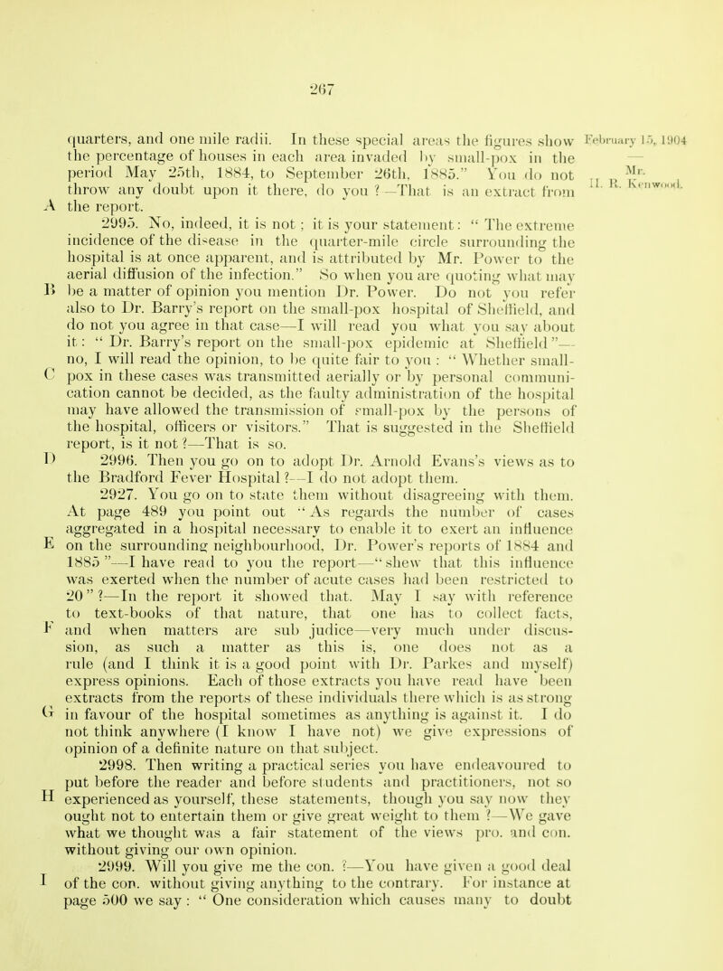 quarters, and one mile radii. In tliese special areas the figures show rebruuiy ir>, iyo4 the percentage of houses in each area invaded hy sniall-pox in the — period May 25th, 1884, to September 26tli, 1885. Yon do not throw any doubt upon it there, do you ? —That is an extract from ' A the report. 2095. No, indeed, it is not ; it is your statement:  The extreme incidence of the disease in the quarter-mile circle surrounding the hospital is at once apparent, and is attributed by Mr. Power to the aerial diffusion of the infection. So when you are quoting what may 1> be a matter of opinion you mention Dr. Power. Do not you refer also to Dr. Barry's report on the small-pox hospital of Sheffield, and do not you agree in that case—I will read you what you say about it:  Dr. Barry's report on the small-pox epidemic at Sliettield — no, I will read the opinion, to be quite fair to you :  Whether small- C pox in these cases was transmitted aerially or by personal communi- cation cannot be decided, as the faulty administration of the hospital may have allowed the transmission of fmall-pox by the persons of the hospital, officers or visitors. That is suggested in the Sheffield report, is it not ?—That is so. D 2996. Then you go on to adopt Dr. Arnold Evans's views as to the Bradford Fever Hospital ?—I do not adopt them. 2927. You go on to state them without disagreeing with them. At page 489 you point out •' As regards the number of cases aggregated in a hospital necessary to enable it to exert an influence E on the surroundins; neighbourhood, Dr. Power's reports of 1884 and 1885 —I have read to you the report—shew that this influence was exerted when the number of acute cases had been restricted to 20 ?—In the report it showed that. May I say with reference to text-books of that nature, that one has to collect facts, ^ and when matters are sub judice—very much under discus- sion, as such a matter as this is, one does not as a rule (and I think it is a good point with Dr. Parkes and myself) express opinions. Each of those extracts you have read have been extracts from the reports of these individuals there which is as strong in favour of the hospital sometimes as anything is against it. I do not think anywhere (I know I have not) we give expressions of opinion of a definite nature on that sul)ject. 2998. Then writing a practical series you have endeavoured to put before the reader and before students and practitioners, not so H experienced as yourself, these statements, though you say now they ought not to entertain them or give great weight to them ?—We gave what we thought was a fair statement of the views pro. and con. without giving our own opinion. 2999. Will you give me the con. ?—You have given a good deal I of the con. without giving anything to the contrary. Foi- instance at page 500 we say :  One consideration which causes many to doubt
