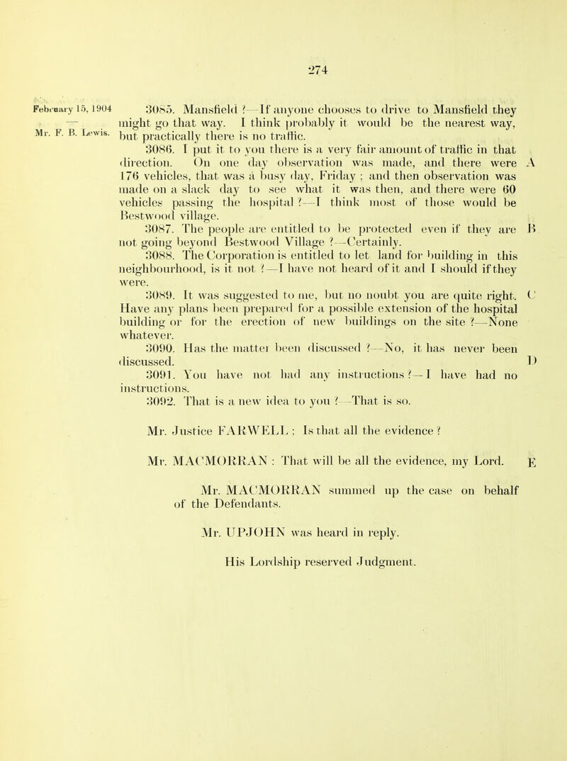 •J74 Febioaty 15,1904 3085. Mansfield ?—If anyone chooses to drive to Mansfield they — might go that way. I think probably it would be the nearest way, Mr. F. B. Lewis. ^^^^ practically there is no traffic. 3086. T put it to you there is a very fair amount of traffic in that dii'ection. On one day observation was made, and there were A 176 vehicles, that was a busy day, Friday ; and then obsei'vation was made on a slack day to see what it was then, and there were 60 vehicles passing the hospital ?—T think most of those would be Bestwood village. 3087. The people are entitled to be protected even if they are B not going beyond Bestwood Village ?—Certainly. 3088. The Corporation is entitled to let land for building in this neighbourhood, is it not ?—T have not heard of it and I should if they were. 3089. It was suggested to me, but no noubt you are quite right. C Have any plans lieen prepared for a possible extension of the hospital building or for the erection of new buildings on the site ?—None whatever. 3090. Has the matter been discussed ?—No, it has never been discussed. 1) 3091. You have not had any instructions?—! have had no instructions. 3092. That is a new idea to you '(—That is so. Mr. Justice FAKWELL ; Is that all the evidence ? Mr. MACMORRAN : That will be all the evidence, my Lord. E Mr. MACMORRAN summed up the case on behalf of the Defendants. Mr. UPJOHN was heai'd in reply. His Lordship reserved Judgment.