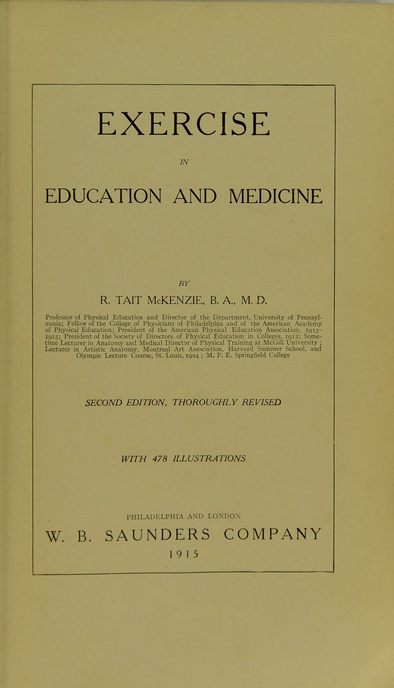 EXERCISE IN EDUCATION AND MEDICINE BY R. TAIT McKENZIE, B. A., M. D. Professor of Physical Education and Director of the Department, University of Pennsyl- vania; Fellow of the College of Physicians of Philadelphia and of the American Academy of Physical Education; President of the American Physical Education Association, igi3- 1915; President of the Society of Directors of Physical Education in Colleges, igi2; Some- time Lecturer in Anatomy and Medical Director of Physical Training at McGill University ; Lecturer in Artistic Anatomy, Montreal Art Association, Harvard Summer School, and Olympic Lecture Course, St. Louis, igo4 ; M. P. E. Springfield College SECOND EDITION. THOROUGHLY REVISED WITH 478 ILLUSTRATIONS PHILADELPHIA AND LONDON W. B. SAUNDERS COMPANY 19 15