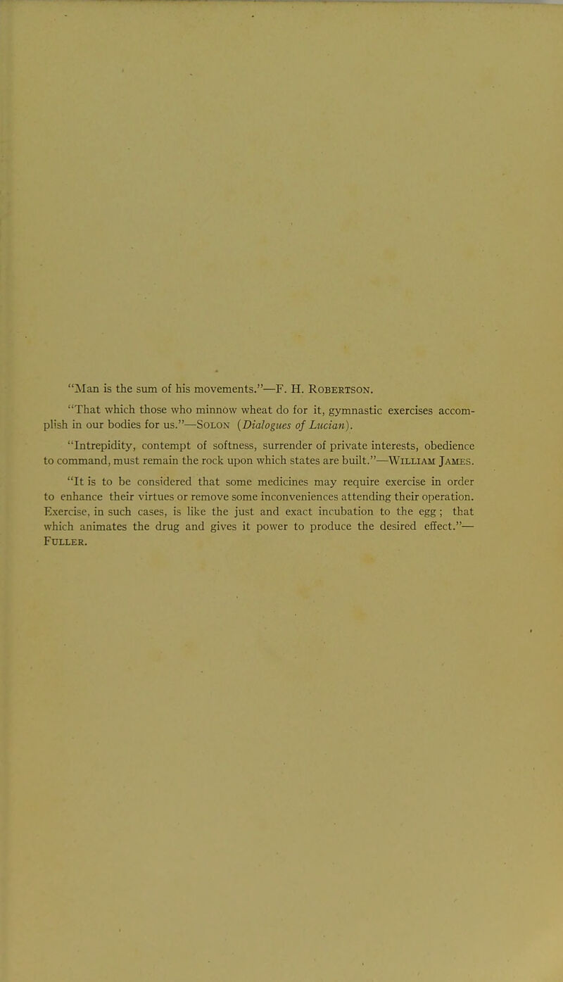 Man is the sum of his movements.—F. H. Robertson. That which those who minnow wheat do for it, gymnastic exercises accom- plish in our bodies for us.—Solon {Dialogues of Liician). Intrepidity, contempt of softness, surrender of private interests, obedience to command, must remain the rock upon which states are built.—William James. It is to be considered that some medicines may require exercise in order to enhance their virtues or remove some inconveniences attending their operation. Exercise, in such cases, is like the just and exact incubation to the egg; that which animates the drug and gives it power to produce the desired effect.— Fuller.