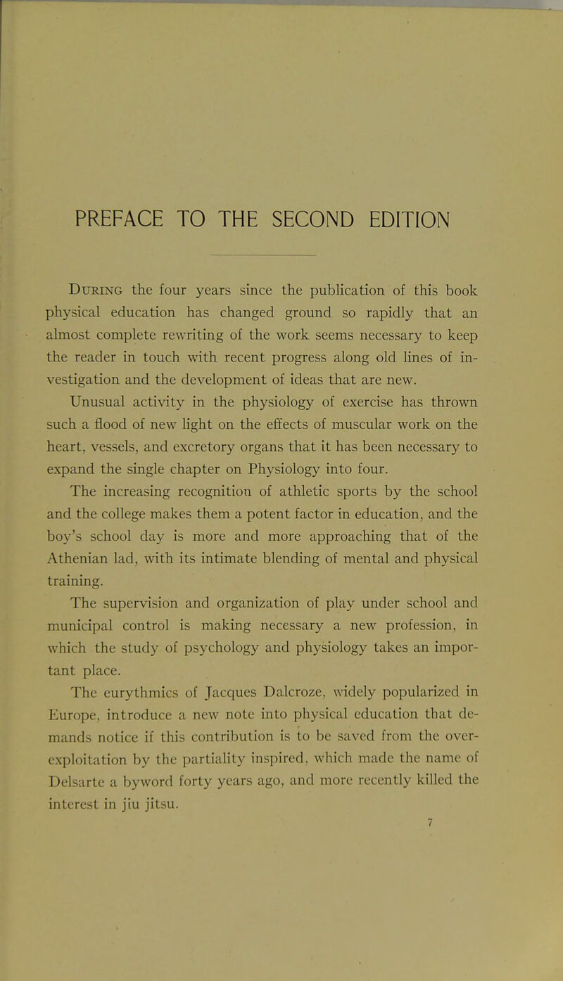 During the four years since the publication of this book physical education has changed ground so rapidly that an almost complete rewriting of the work seems necessary to keep the reader in touch with recent progress along old Hnes of in- vestigation and the development of ideas that are new. Unusual activity in the physiology of exercise has thrown such a flood of new Ught on the effects of muscular work on the heart, vessels, and excretory organs that it has been necessary to expand the single chapter on Physiology into four. The increasing recognition of athletic sports by the school and the college makes them a potent factor in education, and the boy's school day is more and more approaching that of the Athenian lad, with its intimate blending of mental and physical training. The supervision and organization of play under school and municipal control is making necessary a new profession, in which the study of psychology and physiology takes an impor- tant place. The eurythmics of Jacques Dalcroze, widely popularized in Europe, introduce a new note into physical education that de- mands notice if this contribution is to be saved from the over- exploitation by the partiality inspired, which made the name of Delsarte a byword forty years ago, and more recently killed the interest in jiu jitsu.