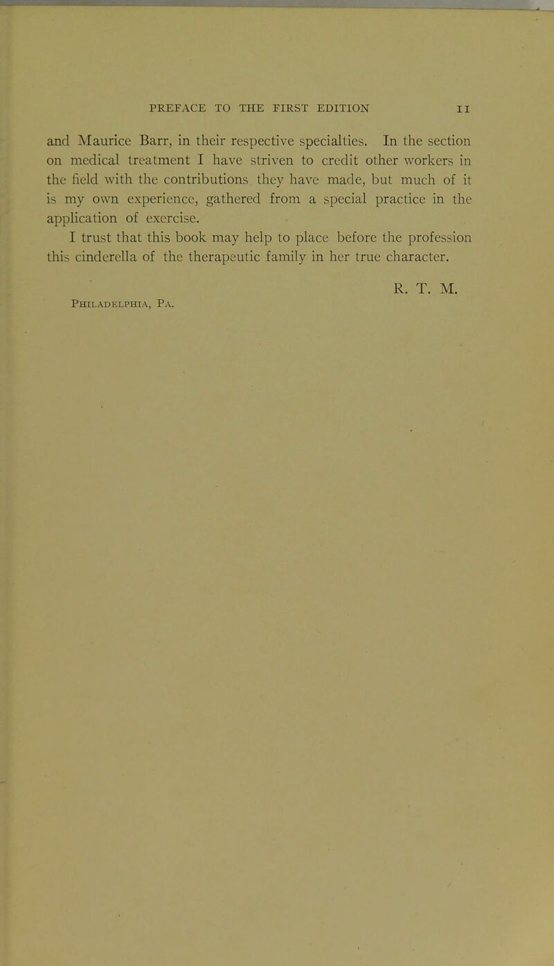 and Maurice Barr, in their respective specialties. In the section on medical treatment I have striven to credit other workers in the field with the contributions they have made, but much of it is my own experience, gathered from a special practice in the application of exercise. I trust that this book may help to place before the profession this Cinderella of the therapeutic family in her true character. R. T. M. Philadelphia, Pa.