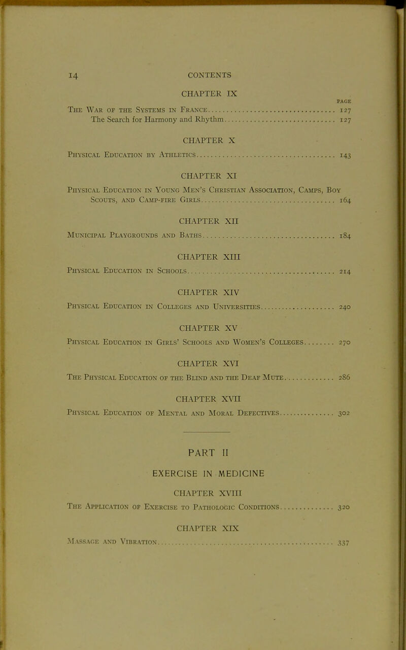CHAPTER IX PAGE The War of the Systems in France 127 The Search for Harmony and Rhythm 127 CHAPTER X Physical Education by Athletics 143 CHAPTER XI Physical Education in Young Men's Christian Association, Camps, Boy Scouts, and Camp-fire Girls 164 CHAPTER XII Municipal Playgrounds and Baths 184 CHAPTER XIII Physical Education in Schools 214 CHAPTER XIV Physical Education in Colleges and Universities 240 CHAPTER XV Physical Education in Girls' Schools and Women's Colleges 270 CHAPTER XVI The Physical Education of the Blind and the Deaf Mute 286 CHAPTER XWI Physical Education of Mental and Moral Defectives 302 PART II EXERCISE IN MEDICINE CHAPTER XVIII The Application of Exercise to Pathologic Conditions 320 CHAPTER XIX Massage and Vibration... 337