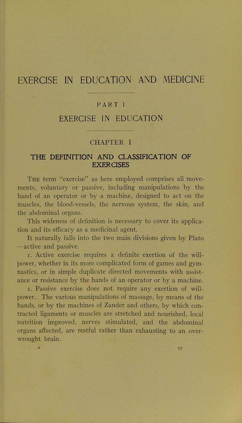 EXERCISE IN EDUCATION AND MEDICINE PART 1 EXERCISE IN EDUCATION CHAPTER I THE DEFINITION AND CLASSIFICATION OF EXERCISES The term exercise as here employed comprises all move- ments, voluntary or passive, including manipulations by the hand of an operator or by a machine, designed to act on the muscles, the blood-vessels, the nervous system, the skin, and the abdominal organs. This wideness of definition is necessary to cover its applica- tion and its efficacy as a medicinal agent. It naturally falls into the two main divisions given by Plato —active and passive. 1. Active exercise requires a definite exertion of the will- power, whether in its more compHcated form of games and gym- nastics, or in simple duplicate directed movements with assist- ance or resistance by the hands of an operator or by a machine. 2. Passive exercise does not require any exertion of will- power. The various manipulations of massage, by means of the hands, or by the machines of Zander and others, by which con- tracted ligaments or muscles are stretched and nourished, local nutrition improved, nerves stimulated, and the abdominal organs affected, are restful rather than exhausting to an over- wrought brain.