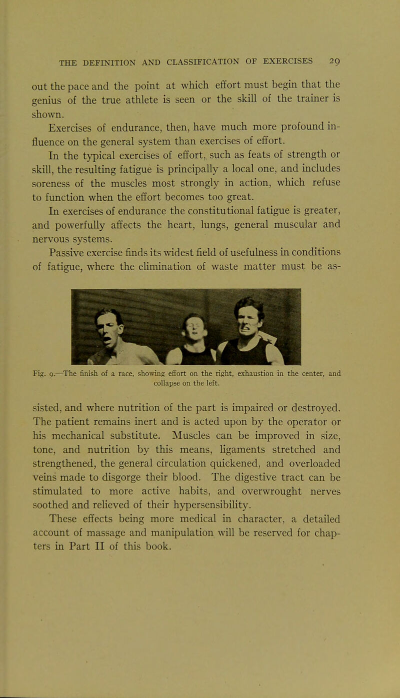 out the pace and the point at which effort must begin that the genius of the true athlete is seen or the skill of the trainer is shown. Exercises of endurance, then, have much more profound in- fluence on the general system than exercises of effort. In the typical exercises of effort, such as feats of strength or skill, the resulting fatigue is principally a local one, and includes soreness of the muscles most strongly in action, which refuse to function when the effort becomes too great. In exercises of endurance the constitutional fatigue is greater, and powerfully affects the heart, limgs, general muscular and nervous systems. Passive exercise finds its widest field of usefulness in conditions of fatigue, where the eHmination of waste matter must be as- Fig. g.—^The finish of a race, showing effort on the right, exhaustion in the center, collapse on the left. and sisted, and where nutrition of the part is impaired or destroyed. The patient remains inert and is acted upon by the operator or his mechanical substitute. Muscles can be improved in size, tone, and nutrition by this means, ligaments stretched and strengthened, the general circulation quickened, and overloaded veins made to disgorge their blood. The digestive tract can be stimulated to more active habits, and overwrought nerves soothed and relieved of their hypersensibiUty. These effects being more medical in character, a detailed account of massage and manipulation will be reserved for chap- ters in Part II of this book.