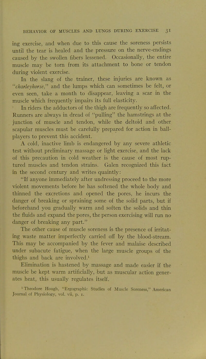 ing exercise, and when due to this cause the soreness persists until the tear is healed and the pressure on the nerve-endings caused by the swollen fibers lessened. Occasionally, the entire muscle may be torn from its attachment to bone or tendon during violent exercise. In the slang of the trainer, these injuries are known as charleyhorse, and the lumps which can sometimes be felt, or even seen, take a month to disappear, leaving a scar in the muscle which frequently impairs its full elasticity. In riders the adductors of the thigh are frequently so affected. Runners are always in dread of pulling the hamstrings at the junction of muscle and tendon, while the deltoid and other scapular muscles must be carefully prepared for action in ball- players to prevent this accident. A cold, inactive Hmb is endangered by any severe athletic test without preliminary massage or light exercise, and the lack of this precaution in cold weather is the cause of most rup- tured muscles and tendon strains. Galen recognized this fact in the second century and writes quaintly: If anyone immediately after undressing proceed to the more violent movements before he has softened the whole body and thinned the excretions and opened the pores, he incurs the danger of breaking or spraining some of the solid parts, but if beforehand you gradually warm and soften the solids and thin the fluids and expand the pores, the person exercising will run no danger of breaking any part. The other cause of muscle soreness is the presence of irritat- ing waste matter imperfectly carried off by the blood-stream. This may be accompanied by the fever and malaise described under subacute fatigue, when the large muscle groups of the thighs and back are involved.^ Elimination is hastened by massage and made easier if the muscle be kept warm artificially, but as muscular action gener- ates heat, this usually regulates itself. ' Theodore Hough, Ergographic Studies of Muscle Soreness, American Journal of Physiology, vol. vii, p. i.