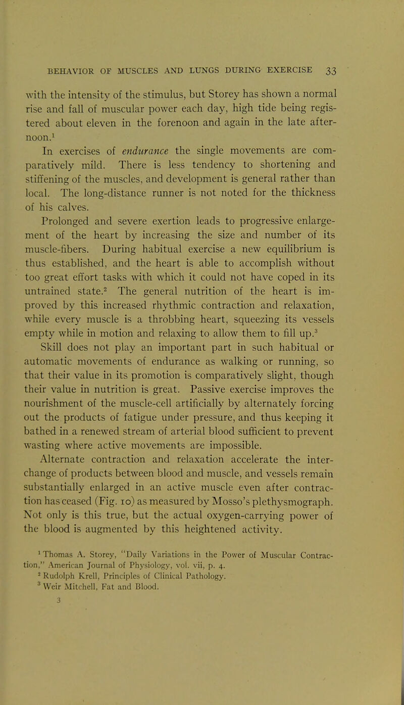 with the intensity of the stimulus, but Storey has shown a normal rise and fall of muscular power each day, high tide being regis- tered about eleven in the forenoon and again in the late after- noon.^ In exercises of endurance the single movements are com- paratively mild. There is less tendency to shortening and stiffening of the muscles, and development is general rather than local. The long-distance runner is not noted for the thickness of his calves. Prolonged and severe exertion leads to progressive enlarge- ment of the heart by increasing the size and number of its muscle-fibers. During habitual exercise a new equilibrium is thus estabHshed, and the heart is able to accomplish without too great effort tasks with which it could not have coped in its untrained state.^ The general nutrition of the heart is im- proved by this increased rhythmic contraction and relaxation, while every muscle is a throbbing heart, squeezing its vessels empty while in motion and relaxing to allow them to fill up.^ Skill does not play an important part in such habitual or automatic movements of endurance as walking or running, so that their value in its promotion is comparatively sHght, though their value in nutrition is great. Passive exercise improves the nourishment of the muscle-cell artificially by alternately forcing out the products of fatigue under pressure, and thus keeping it bathed in a renewed stream of arterial blood suflBicient to prevent wasting where active movements are impossible. Alternate contraction and relaxation accelerate the inter- change of products between blood and muscle, and vessels remain substantially enlarged in an active muscle even after contrac- tion has ceased (Fig. lo) as measured by Mosso's plethysmograph. Not only is this true, but the actual oxygen-carrying power of the blood is augmented by this heightened activity. ' Thomas A. Storey, Daily Variations in the Power of Muscular Contrac- tion, American Journal of Physiology, vol. vii, p. 4. ' Rudolph Krell, Principles of Clinical Pathology. Weir Mitchell, Fat and Blood.