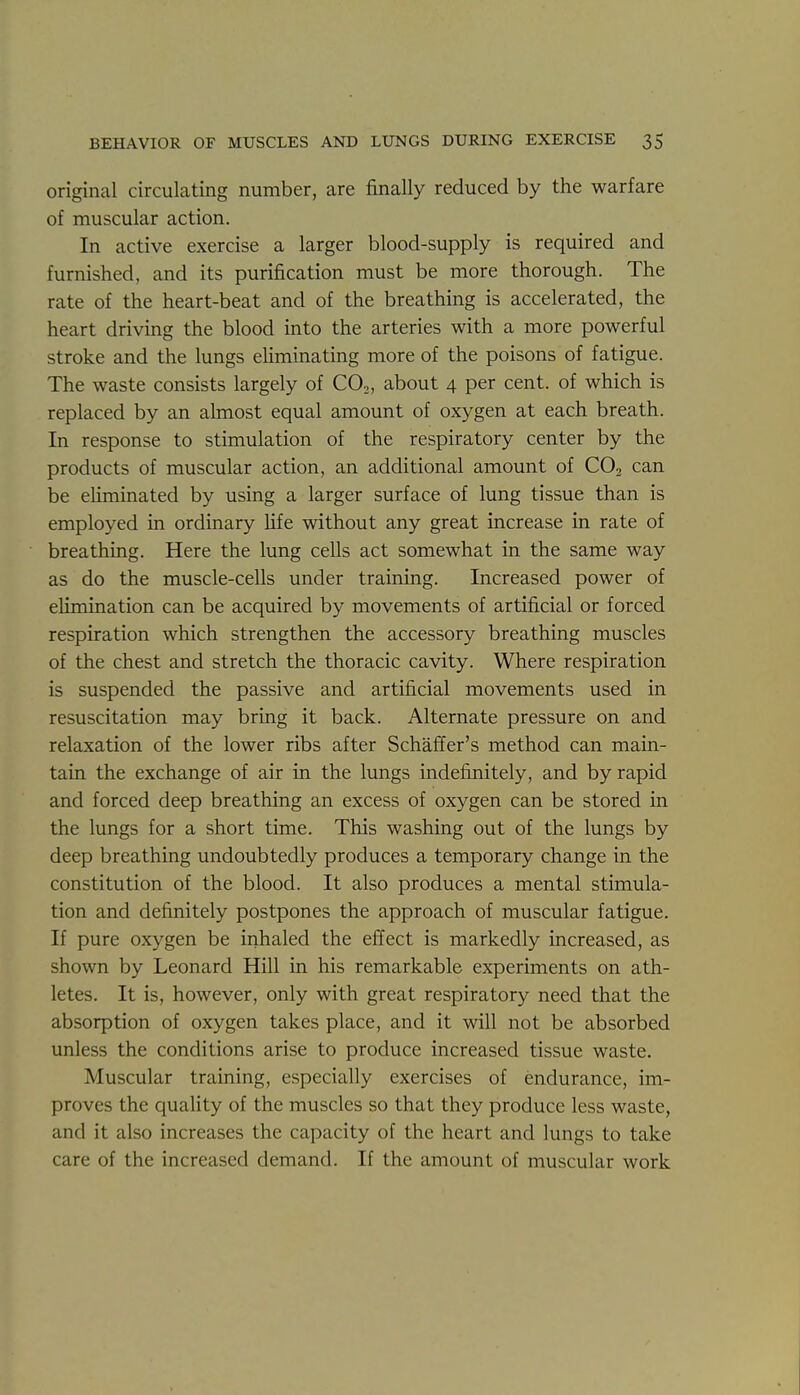 original circulating number, are finally reduced by the warfare of muscular action. In active exercise a larger blood-supply is required and furnished, and its purification must be more thorough. The rate of the heart-beat and of the breathing is accelerated, the heart driving the blood into the arteries with a more powerful stroke and the lungs eliminating more of the poisons of fatigue. The waste consists largely of CO2, about 4 per cent, of which is replaced by an almost equal amount of oxygen at each breath. In response to stimulation of the respiratory center by the products of muscular action, an additional amount of CO2 can be eliminated by using a larger surface of lung tissue than is employed in ordinary Ufe without any great increase in rate of breathing. Here the lung cells act somewhat in the same way as do the muscle-cells under training. Increased power of elimination can be acquired by movements of artificial or forced respiration which strengthen the accessory breathing muscles of the chest and stretch the thoracic cavity. Where respiration is suspended the passive and artificial movements used in resuscitation may bring it back. Alternate pressure on and relaxation of the lower ribs after Schaffer's method can main- tain the exchange of air in the lungs indefinitely, and by rapid and forced deep breathing an excess of oxygen can be stored in the lungs for a short time. This washing out of the lungs by deep breathing undoubtedly produces a temporary change in the constitution of the blood. It also produces a mental stimula- tion and definitely postpones the approach of muscular fatigue. If pure oxygen be inhaled the effect is markedly increased, as shown by Leonard Hill in his remarkable experiments on ath- letes. It is, however, only with great respiratory need that the absorption of oxygen takes place, and it will not be absorbed unless the conditions arise to produce increased tissue waste. Muscular training, especially exercises of endurance, im- proves the quality of the muscles so that they produce less waste, and it also increases the capacity of the heart and lungs to take care of the increased demand. If the amount of muscular work