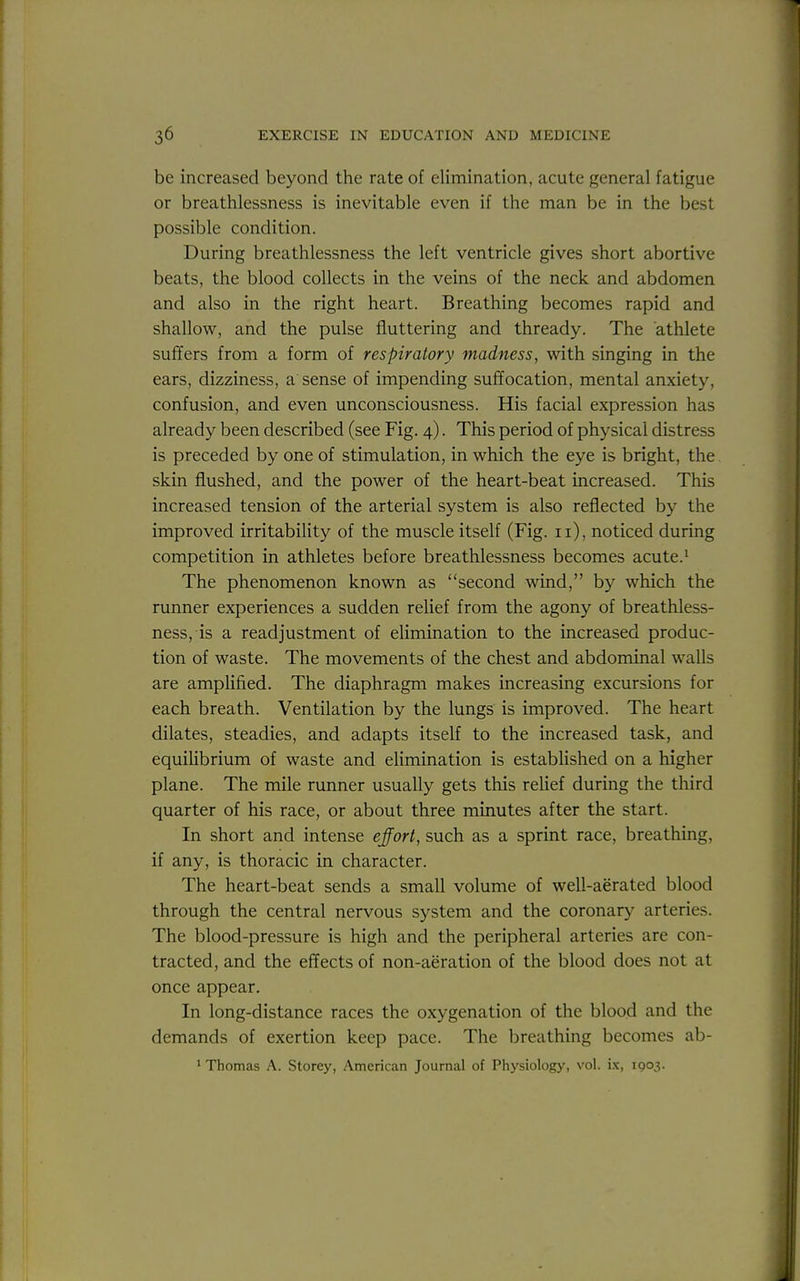 be increased beyond the rate of elimination, acute general fatigue or breathlessness is inevitable even if the man be in the best possible condition. During breathlessness the left ventricle gives short abortive beats, the blood collects in the veins of the neck and abdomen and also in the right heart. Breathing becomes rapid and shallow, and the pulse fluttering and thready. The athlete suffers from a form of respiratory madness, with singing in the ears, dizziness, a sense of impending suffocation, mental anxiety, confusion, and even unconsciousness. His facial expression has already been described (see Fig. 4). This period of physical distress is preceded by one of stimulation, in which the eye is bright, the skin flushed, and the power of the heart-beat increased. This increased tension of the arterial system is also reflected by the improved irritability of the muscle itself (Fig. 11), noticed during competition in athletes before breathlessness becomes acute.^ The phenomenon known as second wind, by which the runner experiences a sudden relief from the agony of breathless- ness, is a readjustment of elimination to the increased produc- tion of waste. The movements of the chest and abdominal walls are amplified. The diaphragm makes increasing excursions for each breath. Ventilation by the lungs is improved. The heart dilates, steadies, and adapts itself to the increased task, and equilibrium of waste and eUmination is established on a higher plane. The mile runner usually gets this reUef during the third quarter of his race, or about three minutes after the start. In short and intense efort, such as a sprint race, breathing, if any, is thoracic in character. The heart-beat sends a small volume of well-aerated blood through the central nervous system and the coronary arteries. The blood-pressure is high and the peripheral arteries are con- tracted, and the effects of non-aeration of the blood does not at once appear. In long-distance races the oxygenation of the blood and the demands of exertion keep pace. The breathing becomes ab- 1 Thomas A. Storey, American Journal of Ph3^siology, vol. ix, 1903.