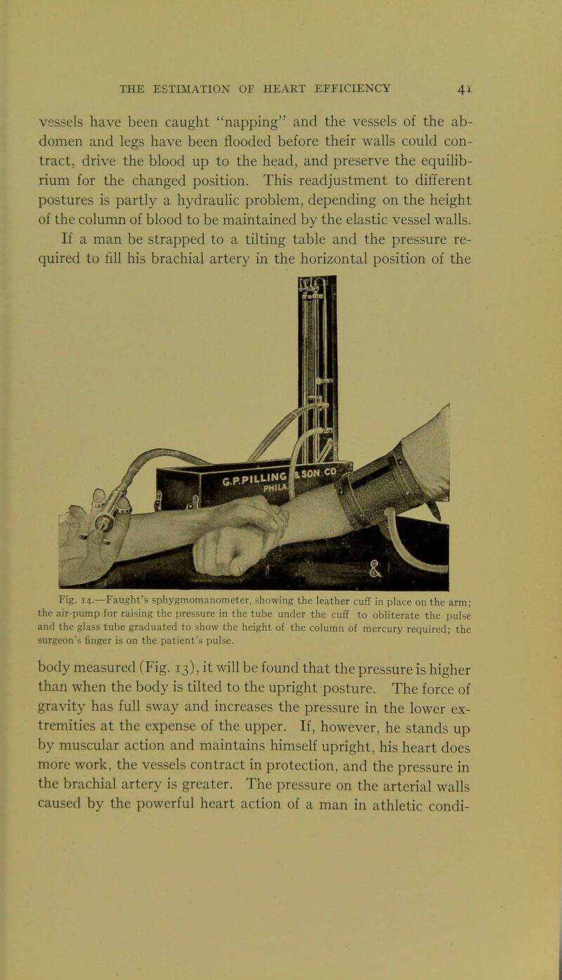 vessels have been caught napping and the vessels of the ab- domen and legs have been flooded before their walls could con- tract, drive the blood up to the head, and preserve the equihb- rium for the changed position. This readjustment to different postures is partly a hydraulic problem, depending on the height of the column of blood to be maintained by the elastic vessel walls. If a man be strapped to a tilting table and the pressure re- quired to fill his brachial artery in the horizontal position of the Fig. 14.—Faught's sphygmomanometer, showing the leather cuff in place on the arm; the air-pump for raising the pressure in the tube under the cuff to obliterate the pulse and the glass tube graduated to show the height of the column of mercury required; the surgeon's finger is on the patient's pulse. body measured (Fig. 13), it will be found that the pressure is higher than when the body is tilted to the upright posture. The force of gravity has full sway and increases the pressure in the lower ex- tremities at the expense of the upper. If, however, he stands up by muscular action and maintains himself upright, his heart does more work, the vessels contract in protection, and the pressure in the brachial artery is greater. The pressure on the arterial walls caused by the powerful heart action of a man in athletic condi-