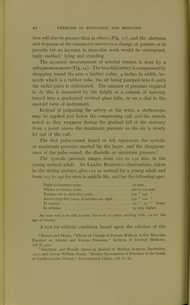 tion will also be greater than in others (Fig. 12), and the alertness and response of the vasomotor nerves to a change of posture or to provide for an increase in muscular work would be correspond- ingly marked/ lying and standing. The accurate measurement of arterial tension is done by a sphygmomanometer (Fig. 14). The brachial artery is compressed by strapping round the arm a leather collar, 4 inches in width, be- neath which is a rubber tube, the air being pumped into it until the radial pulse is obliterated. The amount of pressure required to do this is measured by the height of a column of mercury forced into a graduated vertical glass tube, or on a dial in the aneroid form of instrument. Instead of palpating the artery at the wrist, a stethoscope may be appHed just below the compressing cuff, and the sounds noted as they reappear during the gradual fall of the mercury from a point above the maximum pressure as the air is slowly let out of the cuff. The first pulse-sound heard or felt represents the systoUc or maximum pressure exerted by the heart, and the disappear- ance of the pulse-sound, the diastolic or minimum pressure. The systolic pressure ranges from no to 130 mm. in the young normal adult. Sir Lauder Brunton's observations, taken in the sitting posture, give 120 as normal for a young adult and from 115 to 140 for men in middle life, and for the following ages: Eight to fourteen years go mm. Fifteen to twenty years loo to 120 mm. Twenty-one to sixty-five years 120  150  Above sLxty-five years, if arteries are rigid 150  200  In women 10 15  lower. In atiiletes 15 mm. higher. An easy rule is to add 10 mm. for each 10 years, starting with 120 for the age of twenty. A test for athletic condition based upon the relation of the 1 Barach and Marks, Effects of Change of Posture Without Active Muscular Exertion on Arterial and Venous Pressures, Archives of Internal Medicine, vol. ii, 1913. ^ Goodman and Howell, American Journal of Medical Sciences, September, 1911, and George William Norris, Modern Instruments of Precision in the Study of Cardiovascular Disease, International Clinics, vol. iv, 63.