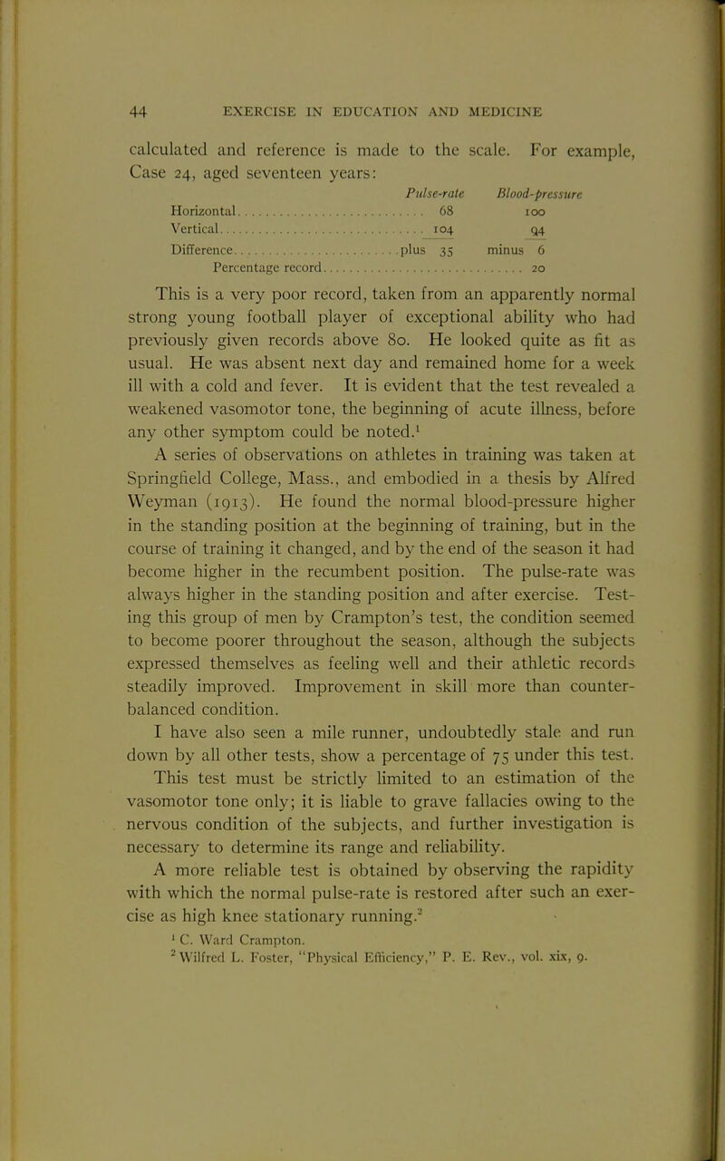 calculated and reference is made to the scale. For example, Case 24, aged seventeen years: Pulse-rate Blood-pressure Horizontal 68 100 Vertical 104 Q4 Difference plus 35 minus 6 Percentage record 20 This is a very poor record, taken from an apparently normal strong young football player of exceptional ability who had previously given records above 80. He looked quite as fit as usual. He was absent next day and remained home for a week ill with a cold and fever. It is evident that the test revealed a weakened vasomotor tone, the beginning of acute illness, before any other symptom could be noted.^ A series of observations on athletes in training was taken at Springfield College, Mass., and embodied in a thesis by Alfred Weyman (1913). He found the normal blood-pressure higher in the standing position at the beginning of training, but in the course of training it changed, and by the end of the season it had become higher in the recumbent position. The pulse-rate was always higher in the standing position and after exercise. Test- ing this group of men by Crampton's test, the condition seemed to become poorer throughout the season, although the subjects expressed themselves as feeling well and their athletic records steadily improved. Improvement in skill more than counter- balanced condition. I have also seen a mile runner, undoubtedly stale and run down by all other tests, show a percentage of 75 under this test. This test must be strictly limited to an estimation of the vasomotor tone only; it is liable to grave fallacies owing to the nervous condition of the subjects, and further investigation is necessary to determine its range and reliability. A more reliable test is obtained by observing the rapidity with which the normal pulse-rate is restored after such an exer- cise as high knee stationary running.- ■ C. Ward Crampton. ^Wilfred L. Foster, Physical Efiiciency, P. E. Rev., vol. xix, 9.