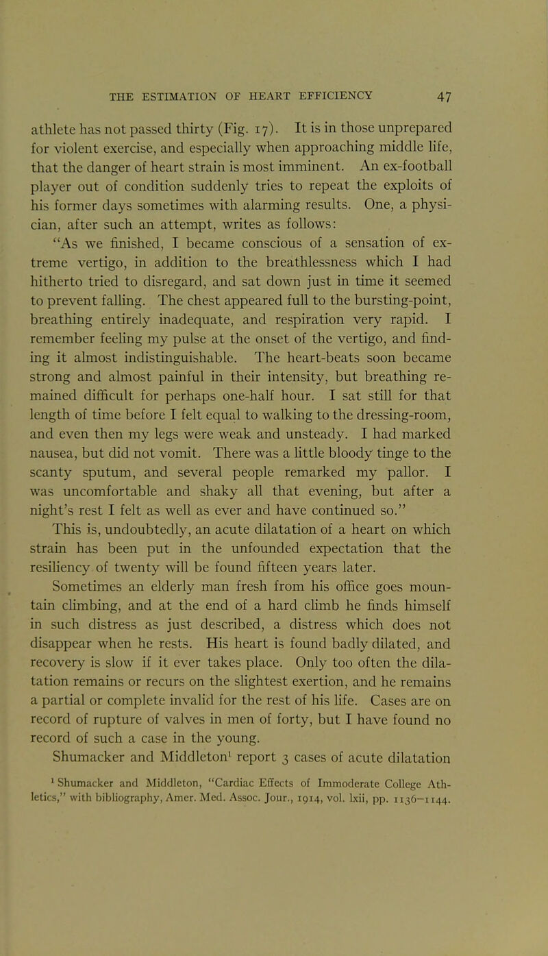 athlete has not passed thirty (Fig. 17). It is in those unprepared for violent exercise, and especially when approaching middle life, that the danger of heart strain is most imminent. An ex-football player out of condition suddenly tries to repeat the exploits of his former days sometimes with alarming results. One, a physi- cian, after such an attempt, writes as follows: As we finished, I became conscious of a sensation of ex- treme vertigo, in addition to the breathlessness which I had hitherto tried to disregard, and sat down just in time it seemed to prevent falling. The chest appeared full to the bursting-point, breathing entirely inadequate, and respiration very rapid. I remember feeUng my pulse at the onset of the vertigo, and find- ing it almost indistinguishable. The heart-beats soon became strong and almost painful in their intensity, but breathing re- mained difficult for perhaps one-half hour. I sat still for that length of time before I felt equal to walking to the dressing-room, and even then my legs were weak and unsteady. I had marked nausea, but did not vomit. There was a Httle bloody tinge to the scanty sputum, and several people remarked my pallor. I was uncomfortable and shaky all that evening, but after a night's rest I felt as well as ever and have continued so. This is, undoubtedly, an acute dilatation of a heart on which strain has been put in the unfounded expectation that the resiUency of twenty will be found fifteen years later. Sometimes an elderly man fresh from his office goes moun- tain climbing, and at the end of a hard climb he finds himself in such distress as just described, a distress which does not disappear when he rests. His heart is found badly dilated, and recovery is slow if it ever takes place. Only too often the dila- tation remains or recurs on the slightest exertion, and he remains a partial or complete invalid for the rest of his life. Cases are on record of rupture of valves in men of forty, but I have found no record of such a case in the young. Shumacker and Middleton^ report 3 cases of acute dilatation ' Shumacker and Middleton, Cardiac Effects of Immoderate College Ath- letics, with bibliography, Amer. Med. Assoc. Jour., 1914, vol. Ixii, pp. 1136-1144.