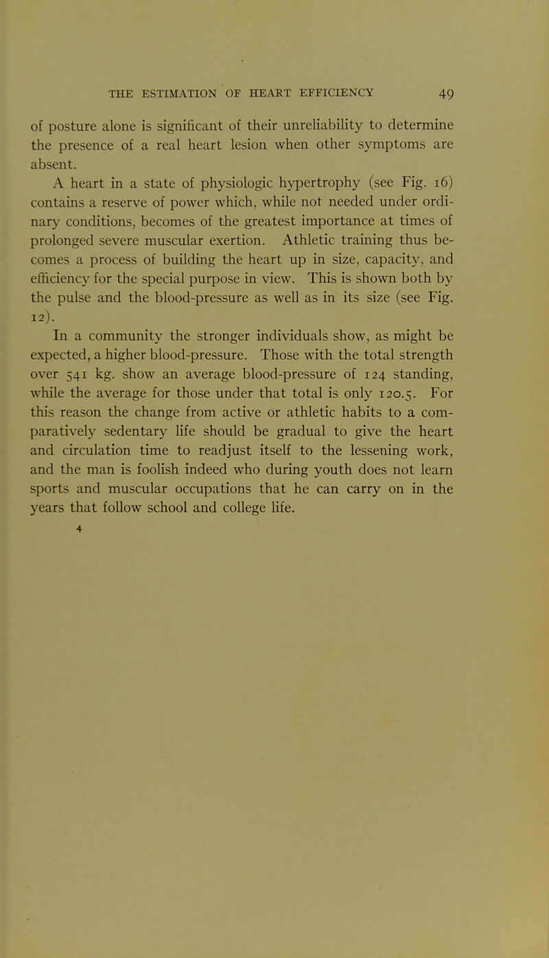 of posture alone is significant of their unreliability to determine the presence of a real heart lesion when other symptoms are absent. A heart in a state of physiologic hypertrophy (see Fig. i6) contains a reserve of power which, while not needed under ordi- nary conditions, becomes of the greatest importance at times of prolonged severe muscular exertion. Athletic training thus be- comes a process of building the heart up in size, capacity, and efficiency for the special purpose in view. This is shown both by the pulse and the blood-pressure as well as in its size (see Fig. 12). In a community the stronger individuals show, as might be expected, a higher blood-pressure. Those with the total strength over 541 kg. show an average blood-pressure of 124 standing, while the average for those under that total is only 120.5. this reason the change from active or athletic habits to a com- paratively sedentary life should be gradual to give the heart and circulation time to readjust itself to the lessening work, and the man is foolish indeed who during youth does not learn sports and muscular occupations that he can carry on in the years that follow school and college life, 4