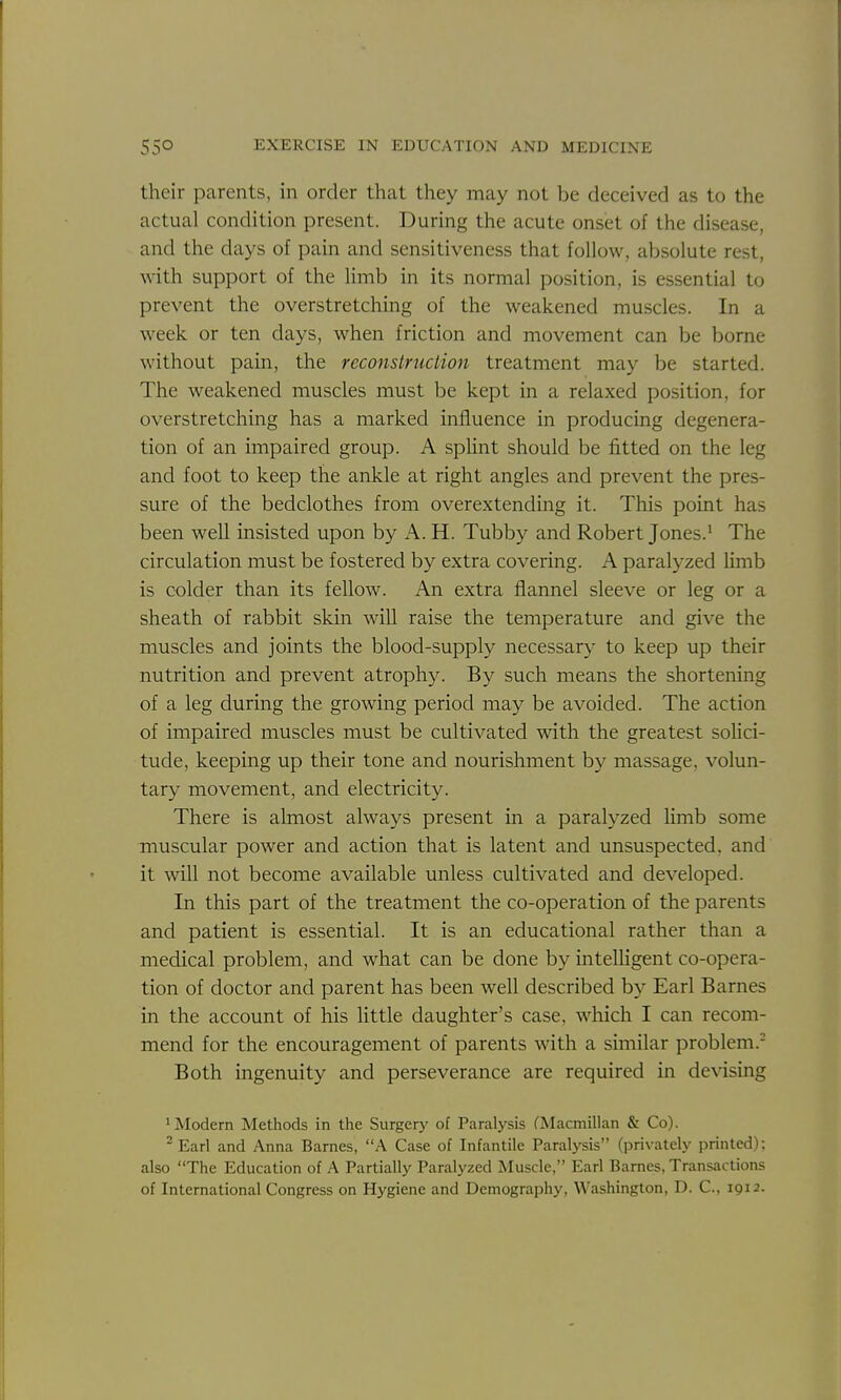 their parents, in order that they may not be deceived as to the actual condition present. During the acute onset of the disease, and the days of pain and sensitiveness that follow, absolute rest, with support of the limb in its normal position, is essential to prevent the overstretching of the weakened muscles. In a week or ten days, when friction and movement can be borne without pain, the reconstruction treatment may be started. The weakened muscles must be kept in a relaxed position, for overstretching has a marked influence in producing degenera- tion of an impaired group. A sphnt should be fitted on the leg and foot to keep the ankle at right angles and prevent the pres- sure of the bedclothes from overextending it. This point has been well insisted upon by A. H. Tubby and Robert Jones.' The circulation must be fostered by extra covering. A paralyzed Umb is colder than its fellow. An extra flannel sleeve or leg or a sheath of rabbit skin will raise the temperature and give the muscles and joints the blood-supply necessary to keep up their nutrition and prevent atrophy. By such means the shortening of a leg during the growing period may be avoided. The action of impaired muscles must be cultivated with the greatest solici- tude, keeping up their tone and nourishment by massage, volun- tary movement, and electricity. There is almost always present m a paralyzed hmb some muscular power and action that is latent and unsuspected, and it will not become available unless cultivated and developed. In this part of the treatment the co-operation of the parents and patient is essential. It is an educational rather than a medical problem, and what can be done by intelligent co-opera- tion of doctor and parent has been well described by Earl Barnes in the account of his little daughter's case, which I can recom- mend for the encouragement of parents with a similar problem.- Both ingenuity and perseverance are required in devising * Modern Methods in the Surgery of Paralysis CMacmillan & Co). ^Earl and Anna Barnes, A Case of Infantile Paralysis (privately printed); also The Education of A Partially Paralyzed Muscle, Earl Barnes, Transactions of International Congress on Hygiene and Demography, Washington, D. C, 1912.