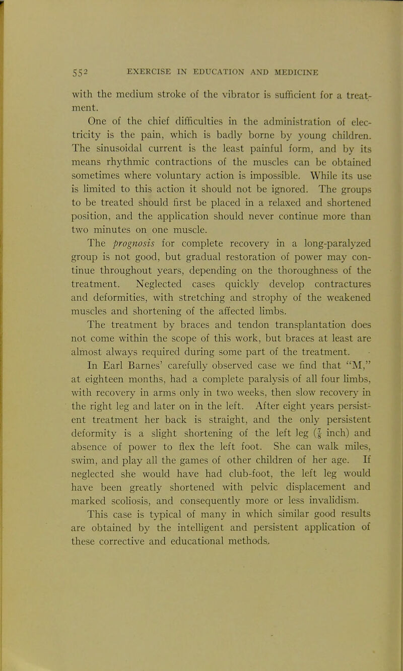 with the medium stroke of the vibrator is sufficient for a treat- ment. One of the chief difficulties in the administration of elec- tricity is the pain, which is badly borne by young children. The sinusoidal current is the least painful form, and by its means rhythmic contractions of the muscles can be obtained sometimes where voluntary action is impossible. While its use is limited to this action it should not be ignored. The groups to be treated should first be placed in a relaxed and shortened position, and the appHcation should never continue more than two minutes on one muscle. The prognosis for complete recovery in a long-paralyzed group is not good, but gradual restoration of power may con- tinue throughout years, depending on the thoroughness of the treatment. Neglected cases quickly develop contractures and deformities, with stretching and strophy of the weakened muscles and shortening of the affected Umbs. The treatment by braces and tendon transplantation does not come within the scope of this work, but braces at least are almost always required during some part of the treatment. In Earl Barnes' carefully observed case we find that M, at eighteen months, had a complete paralysis of all four hmbs, with recovery in arms only in two weeks, then slow recovery in the right leg and later on in the left. After eight years persist- ent treatment her back is straight, and the only persistent deformity is a slight shortening of the left leg (| inch) and absence of power to flex the left foot. She can walk miles, swim, and play all the games of other children of her age. If neglected she would have had club-foot, the left leg would have been greatly shortened with pelvic displacement and marked scoliosis, and consequently more or less invaUdism. This case is typical of many in which similar good results are obtained by the intelligent and persistent apphcation of these corrective and educational methods.