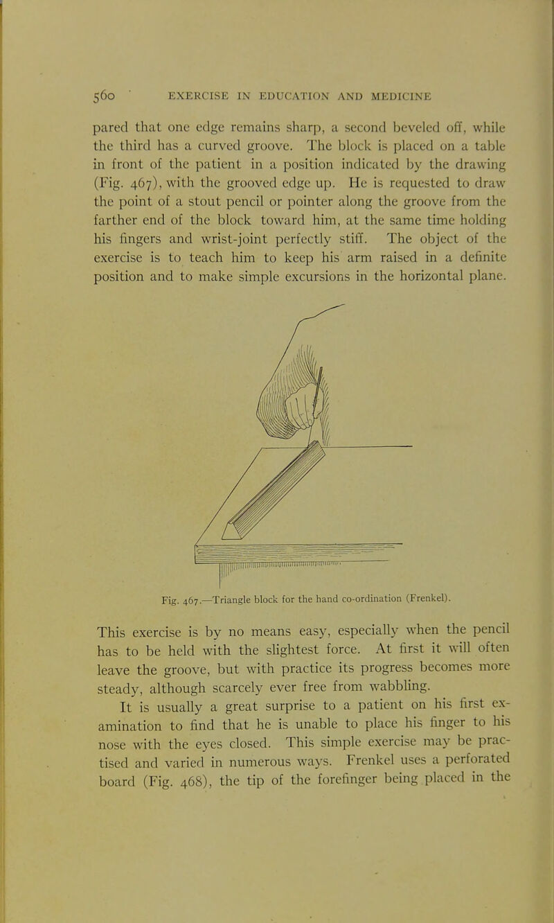 pared that one edge remains sharp, a second beveled off, while the third has a curved groove. The block is placed on a table in front of the patient in a position indicated by the drawing (Fig. 467), with the grooved edge up. He is requested to draw the point of a stout pencil or pointer along the groove from the farther end of the block toward him, at the same time holding his lingers and wrist-joint perfectly stiff. The object of the exercise is to teach him to keep his arm raised in a definite position and to make simple excursions in the horizontal plane. This exercise is by no means easy, especially when the pencil has to be held with the slightest force. At first it will often leave the groove, but with practice its progress becomes more steady, although scarcely ever free from wabbhng. It is usually a great surprise to a patient on his first ex- amination to find that he is unable to place his finger to his nose with the eyes closed. This simple exercise may be prac- tised and varied in numerous ways. Frenkel uses a perforated board (Fig. 468), the tip of the forefinger being placed in the Fig. 467.—Triangle block for the hand co-ordination (Frenkel).