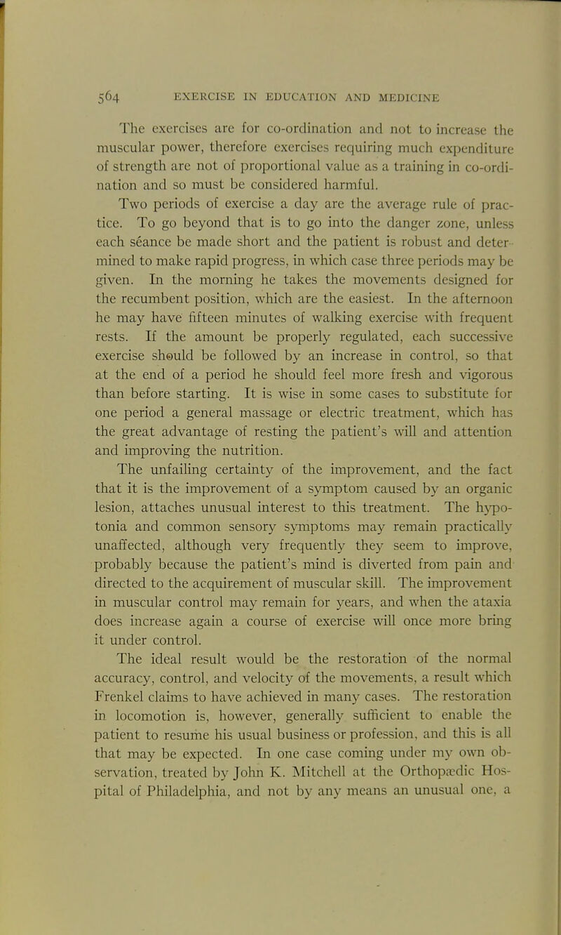 The exercises are for co-ordination and not to increase the muscular power, therefore exercises requiring much expenditure of strength are not of proportional value as a training in co-ordi- nation and so must be considered harmful. Two periods of exercise a day are the average rule of prac- tice. To go beyond that is to go into the danger zone, unless each seance be made short and the patient is robust and deter - mined to make rapid progress, in which case three periods may be given. In the morning he takes the movements designed for the recumbent position, which are the easiest. In the afternoon he may have fifteen minutes of walking exercise with frequent rests. If the amount be properly regulated, each successive exercise sheuld be followed by an increase in control, so that at the end of a period he should feel more fresh and vigorous than before starting. It is wise in some cases to substitute for one period a general massage or electric treatment, which has the great advantage of resting the patient's will and attention and improving the nutrition. The unfailing certainty of the improvement, and the fact that it is the improvement of a symptom caused by an organic lesion, attaches unusual interest to this treatment. The h>qD0- tonia and common sensory symptoms may remain practically unaffected, although very frequently they seem to improve, probably because the patient's mind is diverted from pain and directed to the acquirement of muscular skill. The improvement in muscular control may remain for years, and when the ataxia does increase again a course of exercise will once more bring it under control. The ideal result would be the restoration of the normal accuracy, control, and velocity of the movements, a result which Frenkel claims to have achieved in many cases. The restoration in locomotion is, however, generally sufficient to enable the patient to resume his usual business or profession, and this is all that may be expected. In one case coming under my own ob- servation, treated by John K. Mitchell at the Orthopicdic Hos- pital of Philadelphia, and not by any means an unusual one, a