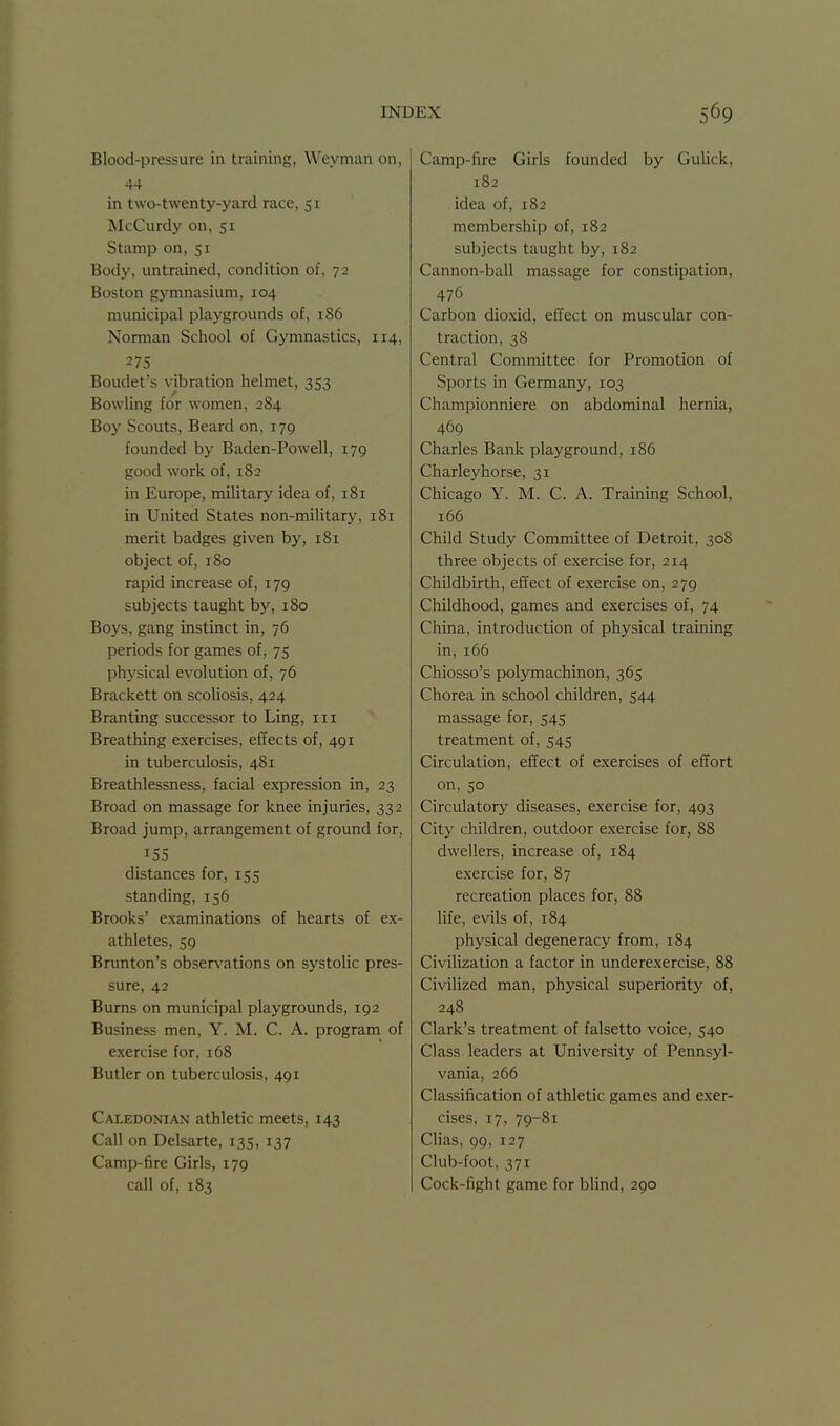 Blood-pressure in training, Weynian on, -14 in two-twenty-yard race, 51 McCurdy on, 51 Stamp on, 51 Body, untrained, condition of, 72 Boston gymnasium, 104 municipal playgrounds of, 186 Norman School of Gymnastics, 114, 275 Boudet's vibration helmet, 353 Bowling for women, 284 Boy Scouts, Beard on, 179 founded by Baden-Powell, 179 good work of, 182 in Europe, military idea of, 181 in United States non-military, 181 merit badges given by, 181 object of, 180 rapid increase of, 179 subjects taught by, 180 Boys, gang instinct in, 76 periods for games of, 75 physical evolution of, 76 Brackett on scoUosis, 424 Bran ting successor to Ling, in Breathing exercises, effects of, 491 in tuberculosis, 481 Breathlessness, facial expression in, 23 Broad on massage for knee injuries, 332 Broad jump, arrangement of ground for, 155 distances for, 155 standing, 156 Brooks' examinations of hearts of ex- athletes, 59 Brunton's observations on systolic pres- sure, 42 Bums on municipal playgrounds, 192 Business men, Y. M. C. A. program of exercise for, 168 Butler on tuberculosis, 491 Caledonian athletic meets, 143 Call on Delsarte, 135, 137 Camp-fire Girls, 179 call of, 183 Camp-fire Girls founded by Gulick, 182 idea of, 182 membership of, 182 subjects taught by, 182 Cannon-ball massage for constipation, 476 Carbon dioxid, effect on muscular con- traction, 38 Central Committee for Promotion of Sports in Germany, 103 Championniere on abdominal hernia, 469 Charles Bank playground, 186 Charleyhorse, 31 Chicago Y. M. C. A. Training School, 166 Child Study Committee of Detroit, 308 three objects of exercise for, 214 Childbirth, effect of exercise on, 279 Childhood, games and exercises of, 74 China, introduction of physical training in, i65 Chiosso's polymachinon, 365 Chorea in school children, 544 massage for, 545 treatment of, 545 Circulation, effect of exercises of effort on, 50 Circulatory diseases, exercise for, 493 City children, outdoor exercise for, 88 dwellers, increase of, 184 exercise for, 87 recreation places for, 88 life, evils of, 184 physical degeneracy from, 184 Civilization a factor in underexercise, 88 Civilized man, physical superiority of, 248 Clark's treatment of falsetto voice, 540 Class leaders at University of Pennsyl- vania, 266 Classification of athletic games and exer- cises, 17, 79-81 Clias, 99, 127 Club-foot, 371 Cock-fight game for blind, 290
