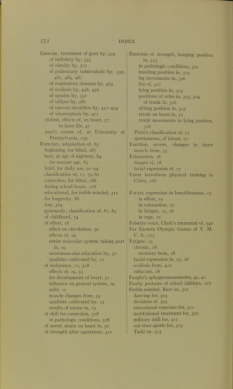 Exercise, treatment of gout by, 329 of inebriety by, 335 of obesity by, 527 of pulmonary tuberculosis by, 330, 481, 484, 487 of respiratory diseases by, 479 of scoliosis by, 438, 450 of sprains by, 331 of talipes by, 386 of uneven shoulders by, 412-414 of visceroptosis by, 471 violent, effects of, on heart, 57 in later life, 47 year's course of, at University of Pennsylvania, 259 Exercises, adaptation of, 65 beginning, for blind, 287 best, at age of eighteen, 84 for mature age, 85 brief, for daily use, 91-94 classification of, 17, 79-81 corrective, for blind, 288 during school hours, 218 educational, for feeble-minded, 311 for longevity, 86 free, 364 gymnastic, classification of, 82, 83 of childhood, 74 of efifort, 18 effect on circulation, 50 effects of, 29 entire muscular system taking part in, 19 neuromuscular education by, 32 qualities cultivated by, 22 of endurance, 22, 328 effects of, 29, 53 for development of heart, 52 influence on general system, 29 mild, 21 muscle changes from, 33 qualities cultivated by, 23 results of excess in, 23 of skill for correction, 328 in pathologic conditions, 328 of speed, strain on heart in, 52 of strength after operations, 321 Exercises of strength, hanging position •n. 323 in ])athologic conditions, 321 kneeling position in, 323 leg movements in, 326 list of, 322 lying ])osition in, 323 positions of arms in, 323, 324 of trunk in, 326 sitting position in, 323 strain on heart in, 52 trunk movements in lying position, 326 Plato's classification of, 17 spontaneous, of infant, 72 Exertion, severe, changes in heart muscle from, 33 Exhaustion, 28 danger of, 78 facial expression of, 27 Exner introduces physical training in China, 166 Facial expression in breathlessness, 23 in efifort, 19 in exhaustion, 27 in fatigue, 25, 26 in rage, 20 Falsetto voice, Clark's treatment of, 540 Far Eastern Olympic Games of Y. M. C.A, 173 Fatigue, 23 chronic, 28 recovery from, 28 facial expression in, 25, 26 scoliosis from, 422 subacute, 28 Faught's sphygmomanometer, 41, 42 Faulty postures of school children, 216 Feeble-minded, Barr on, 311 dancing for, 313 di\'isions of, 305 educational exercises for, 311 institutional treatment for, 311 military drill for, 312 out-door sports for, 313 Tadd on, 313