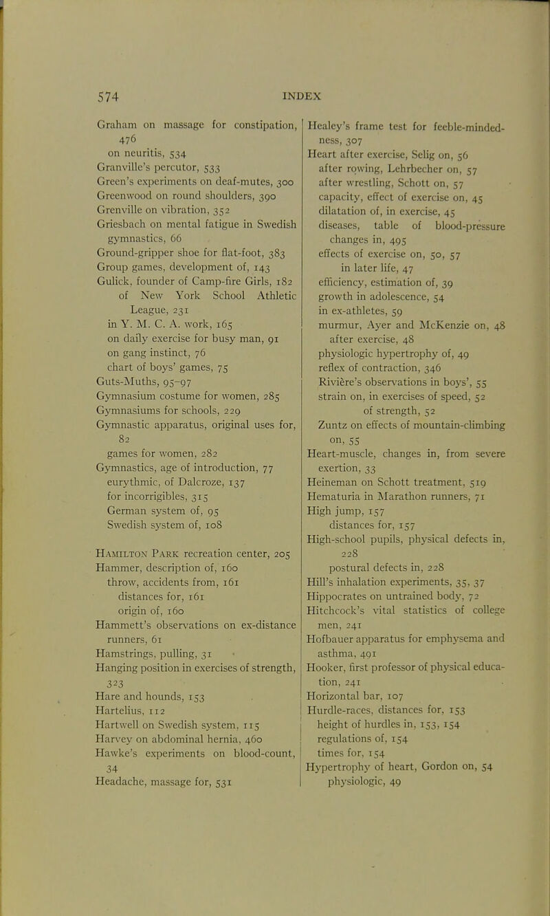 Graham on massage for constipation, 476 on neuritis, 534 Granville's pcrcutor, 533 Green's experiments on deaf-mutes, 300 Greenwood on round shoulders, 390 Grenville on vibration, 352 Griesbach on mental fatigue in Swedish gymnastics, 66 Ground-gripper shoe for flat-foot, 383 Group games, development of, 143 Gulick, founder of Camp-fire Girls, 182 of New York School Athletic League, 231 in Y. M. C. A. work, 165 on daily exercise for busy man, 91 on gang instinct, 76 chart of boys' games, 75 Guts-Muths, 95-97 Gymnasium costiune for women, 285 Gymnasiums for schools, 229 Gymnastic apparatus, original uses for, 82 games for women, 282 Gymnastics, age of introduction, 77 eurythmic, of Dalcroze, 137 for incorrigibles, 315 German system of, 95 Swedish system of, 108 Hamilton Park recreation center, 205 Hammer, description of, 160 throw, accidents from, 161 distances for, 161 origin of, 160 Hammett's observations on ex-distance runners, 61 Hamstrings, pulling, 31 Hanging position in exercises of strength, 323 Hare and hounds, 153 Hartelius, 112 Hartwell on Swedish system, 115 Harvey on abdominal hernia, 460 Hawke's experiments on blood-count, 34 Headache, massage for, 531 Healey's frame test for feeble-minded- ness, 307 Heart after exercise, Selig on, 56 after rowing, Lehrbecher on, 57 after wrestling, Schott on, 57 capacity, effect of exercise on, 45 dilatation of, in exercise, 45 diseases, table of blood-pressure changes in, 495 effects of exercise on, 50, 57 in later life, 47 efficiency, estimation of, 39 growth in adolescence, 54 in ex-athletes, 59 murmur, Ayer and McKenzie on, 48 after exercise, 48 physiologic hj'^pertrophy of, 49 reflex of contraction, 346 Riviere's observations in boys', 55 strain on, in exercises of speed, 52 of strength, 52 Zuntz on effects of mountain-climbing on, 55 Heart-muscle, changes in, from severe exertion, 33 Heineman on Schott treatment, 519 Hematuria in Marathon runners, 71 High jump, 157 distances for, 157 High-school pupils, physical defects in, 228 postural defects in, 228 Hill's inhalation experiments, 35, 37 Hippocrates on untrained body, 72 Hitchcock's vital statistics of college men, 241 Hofbauer apparatus for emphysema and asthma, 491 Hooker, first professor of physical educa- tion, 241 Horizontal bar, 107 Hurdle-races, distances for, 153 height of hurdles in, 153, 154 regulations of, 154 times for, 154 Hypertrophy of heart, Gordon on, 54 physiologic, 49