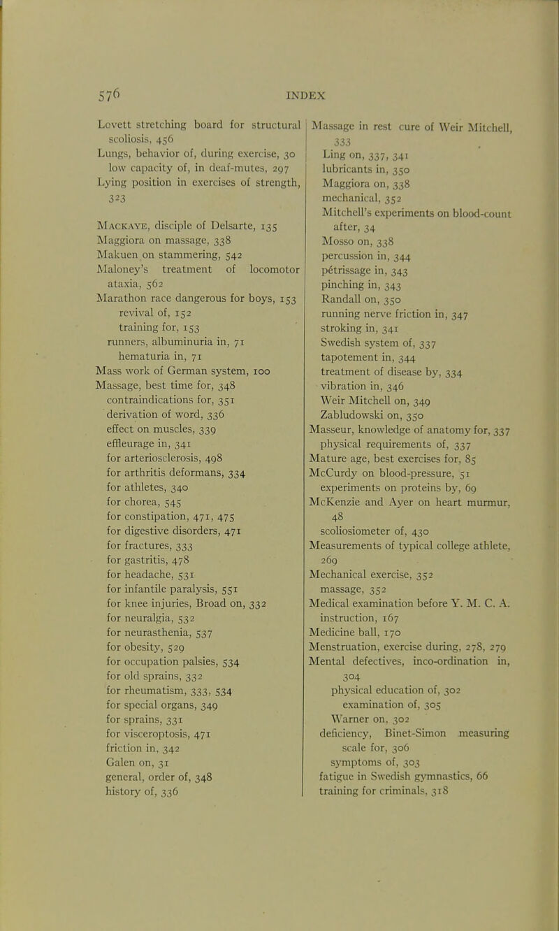 Lovett stretching board for structural scoliosis, 456 Lungs, behavior of, during exercise, 30 low capacity of, in deaf-mutes, 297 Lying position in exercises of strength, 323 Mackaye, disciple of Delsarte, 135 Maggiora on massage, 338 Makuen on stammering, 542 Maloney's treatment of locomotor ataxia, 562 Marathon race dangerous for boys, 153 revival of, 152 training for, 153 runners, albuminuria in, 71 hematuria in, 71 Mass work of German system, 100 Massage, best time for, 348 contraindications for, 351 derivation of word, 336 effect on muscles, 339 efHeurage in, 341 for arteriosclerosis, 498 for arthritis deformans, 334 for athletes, 340 for chorea, 545 for constipation, 471, 475 for digestive disorders, 471 for fractures, 333 for gastritis, 478 for headache, 531 for infantile paralysis, 551 for knee injuries, Broad on, 332 for neuralgia, 532 for neurasthenia, 537 for obesity, 529 for occupation palsies, 534 for old sprains, 332 for rheumatism, 333, 534 for special organs, 349 for sprains, 331 for visceroptosis, 471 friction in, 342 Galen on, 31 general, order of, 348 history of, 336 Massage in rest cure of Weir Mitchell, 333 Ling on, 337, 341 lubricants in, 350 Maggiora on, 338 mechanical, 352 Mitchell's experiments on blood-count after, 34 Mosso on, 338 percussion in, 344 petrissage in, 343 pinching in, 343 Randall on, 350 running nerve friction in, 347 stroking in, 341 Swedish system of, 337 tapotement in, 344 treatment of disease by, 334 vibration in, 346 Weir Mitchell on, 349 Zabludowski on, 350 Masseur, knowledge of anatomy for, 337 physical requirements of, 337 Mature age, best exercises for, 85 McCurdy on blood-pressure, 51 experiments on proteins by, 69 McKenzie and Ayer on heart murmur, 48 scoliosiometer of, 430 Measurements of typical college athlete, 269 Mechanical exercise, 352 massage, 352 Medical examination before Y. M. C. A. instruction, 167 Medicine ball, 170 Menstruation, exercise during, 278, 279 Mental defectives, inco-ordination in, 304 physical education of, 302 examination of, 305 Warner on, 302 deficiency, Binet-Simon measuring scale for, 306 symptoms of, 303 fatigue in Swedish gj'mnastics, 66 training for criminals, 318