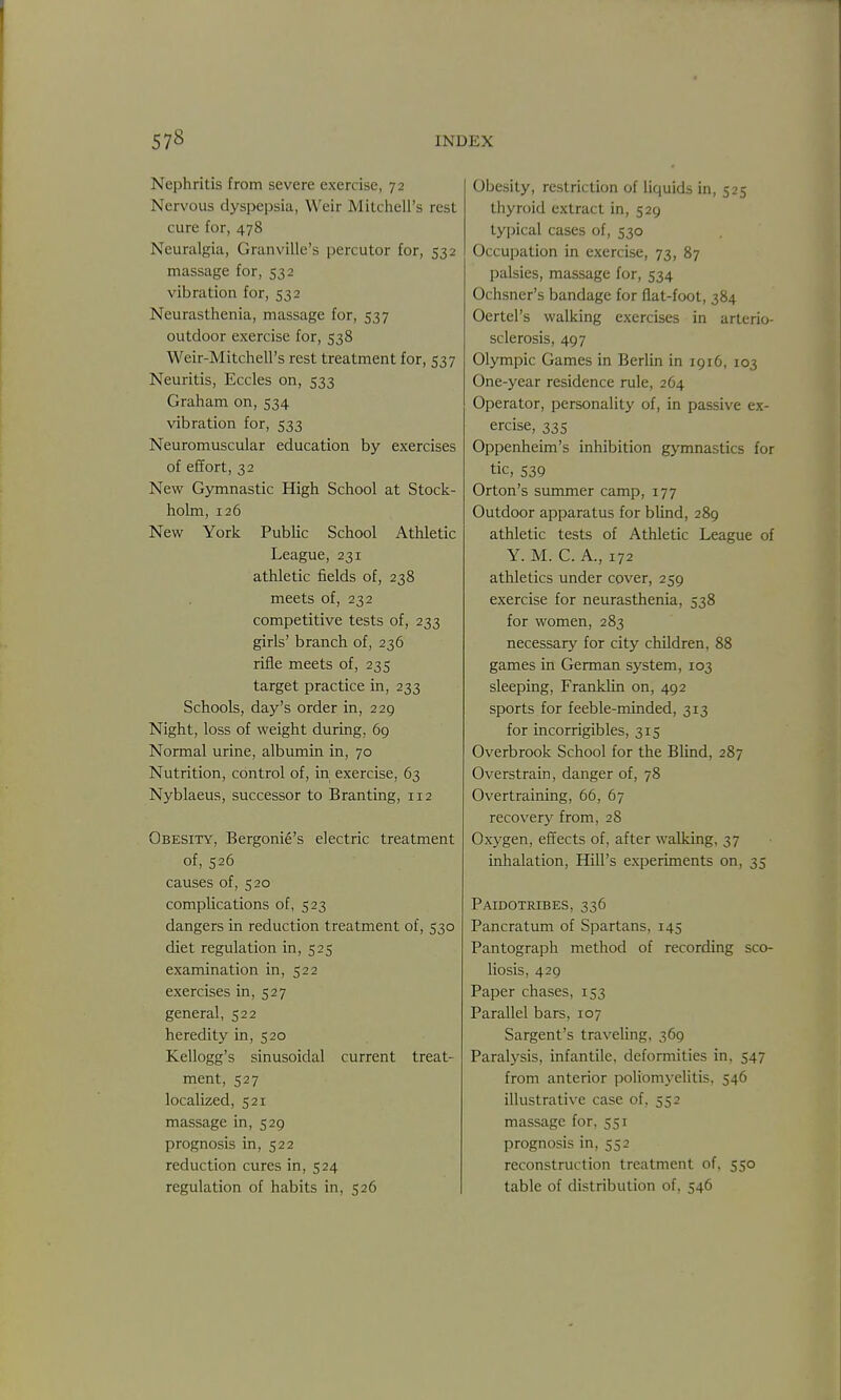 Nephritis from severe exercise, 72 Nervous dyspepsia, Weir Mitchell's rest cure for, 478 Neuralgia, Granville's percutor for, 532 massage for, 532 vibration for, 532 Neurasthenia, massage for, 537 outdoor exercise for, 538 Weir-Mitchell's rest treatment for, 537 Neuritis, Eccles on, 533 Graham on, 534 vibration for, 533 Neuromuscular education by exercises of effort, 32 New Gymnastic High School at Stock- holm, 126 New York Public School Athletic League, 231 athletic fields of, 238 meets of, 232 competitive tests of, 233 girls' branch of, 236 rifle meets of, 235 target practice in, 233 Schools, day's order in, 229 Night, loss of weight during. 69 Normal urine, albumin in, 70 Nutrition, control of, in exercise, 63 Nyblaeus, successor to Branting, 112 Obesity, Bergoni6's electric treatment of, 526 causes of, 520 complications of, 523 dangers in reduction treatment of, 530 diet regulation in, 525 examination in, 522 exercises in, 527 general, 522 heredity in, 520 Kellogg's sinusoidal current treat- ment, 527 localized, 521 massage in, 529 prognosis in, 522 reduction cures in, 524 regulation of habits in, 526 Obesity, restriction of liquids in, 525 thyroid extract in, 529 typical cases of, 530 Occupation in exercise, 73, 87 palsies, massage for, 534 Ochsner's bandage for flat-foot, 384 Oertel's walking exercises in arterio- sclerosis, 497 Olympic Games in Berlin in 1916, 103 One-year residence rule, 264 Operator, personality of, in passive ex- ercise, 335 Oppenheim's inhibition gymnastics for tic, 539 Orton's summer camp, 177 Outdoor apparatus for blind, 289 athletic tests of Athletic League of Y. M. C. A., 172 athletics under cover, 259 exercise for neurasthenia, 538 for women, 283 necessary for city children, 88 games in German system, 103 sleeping, Franklin on, 492 sports for feeble-minded, 313 for incorrigibles, 315 Overbrook School for the Blind, 287 Overstrain, danger of, 78 Overtraining, 66, 67 reco\'ery from, 28 Oxygen, effects of, after walking, 37 inhalation. Hill's experiments on, 35 Paidotribes, 336 Pancratum of Spartans, 145 Pantograph method of recording sco- liosis, 429 Paper chases, 153 Parallel bars, 107 Sargent's travehng, 369 Paralysis, infantile, deformities in, 547 from anterior poliomyelitis, 546 illustrative case of, 552 massage for, 551 prognosis in, 552 reconstruction treatment of, 550 table of distribution of, 546