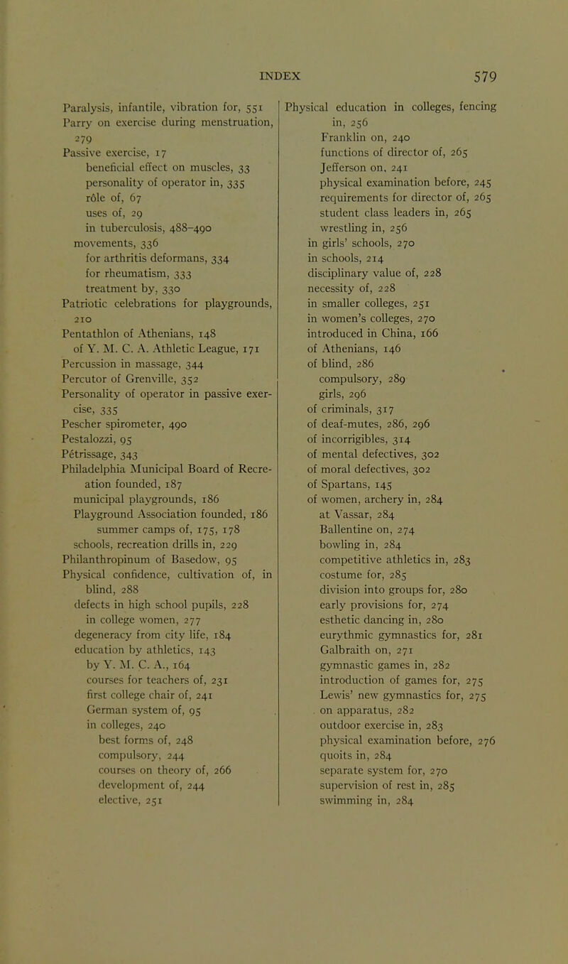 Paralysis, infantile, vibration for, 551 Parry on exercise during menstruation, 279 Passive exercise, 17 beneficial ciTect on muscles, 33 personality of operator in, 335 r61e of, 67 uses of, 29 in tuberculosis, 488-490 movements, 336 for arthritis deformans, 334 for rheumatism, 333 treatment by, 330 Patriotic celebrations for playgrounds, 210 Pentathlon of Athenians, 148 of Y. M. C. A. Athletic League, 171 Percussion in massage, 344 Percutor of Grenville, 352 Personality of operator in passive exer- cise, 335 Pescher spirometer, 490 Pestalozzi, 95 Petrissage, 343 Philadelphia Municipal Board of Recre- ation founded, 187 municipal playgrounds, 186 Playground Association founded, 186 summer camps of, 175, 178 schools, recreation drills in, 229 Philanthropinum of Basedow, 95 Physical confidence, cultivation of, in blind, 288 defects in high school pupils, 228 in college women, 277 degeneracy from city life, 184 education by athletics, 143 by Y. M. C. A., 164 courses for teachers of, 231 first college chair of, 241 German system of, 95 in colleges, 240 best form.s of, 248 compulsory, 244 courses on theory of, 266 development of, 244 elective, 251 Physical education in colleges, fencing in, 256 Franklin on, 240 functions of director of, 265 Jefferson on, 241 physical examination before, 245 reciuirements for director of, 265 student class leaders in, 265 wrestling in, 256 in girls' schools, 270 in schools, 214 disciplinary value of, 228 necessity of, 228 in smaller colleges, 251 in women's colleges, 270 introduced in China, 166 of Athenians, 146 of blind, 286 compulsory, 289 girls, 296 of criminals, 317 of deaf-mutes, 286, 296 of incorrigibles, 314 of mental defectives, 302 of moral defectives, 302 of Spartans, 145 of women, archery in, 284 at Vassar, 284 Ballentine on, 274 bowling in, 284 competitive athletics in, 283 costume for, 285 division into groups for, 280 early provisions for, 274 esthetic dancing in, 280 eurythmic gymnastics for, 281 Galbraith on, 271 gymnastic games in, 282 introduction of games for, 275 Lewis' new gymnastics for, 275 on apparatus, 282 outdoor exercise in, 283 physical examination before, 276 quoits in, 284 separate system for, 270 supervision of rest in, 285 swimming in, 284