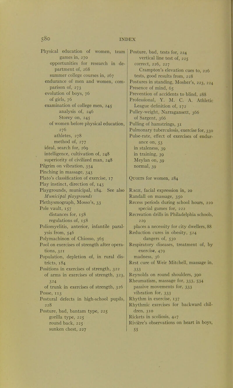 Physical education of women, team games in, 270 opportunities for research in de- partment of, 268 summer college courses in, 267 endurance of men and women, com- parison of, 273 evolution of boys, 76 of girls, 76 examination of college men, 245 analysis of, 246 Storey on, 245 of women before physical education, 276 athletes, 278 method of, 277 ideal, search for, 269 intelligence, cultivation of, 248 superiority of civilized man, 248 Pilgrim on vibration, 354 Pinching in massage, 343 Plato's classification of exercise, 17 Play instinct, direction of, 143 Playgrounds, municipal, 184. See also Municipal playgrounds Plethysmograph, Mosso's, 33 Pole vault, 157 distances for, 158 regulations of, 158 Pohomyelitis, anterior, infantile paral- ysis from, 546 Polymachinon of Chiosso, 365 Pool on exercises of strength after opera- tions, 321 Population, depletion of, in rural dis- tricts, 184 Positions in exercises of strength, 322 of arms in exercises of strength, 323, 324 of trunk in exercises of strength, 326 Posse, 113 Postural defects in high-school pupils, 228 Posture, bad, bantam type, 225 gorilla type, 225 round back, 225 sunken chest, 227 Posture, bad, tests for, 224 vertical line test of, 225 correct, 226, 227 Crampton's elevation cues to, 226 tests, good results from, 228 Postures in standing, Mosher's, 223, 224 Presence of mind, 65 Prevention of accidents to blind, 288 Professional, Y. M. C. A. Athletic League definition of, 172 Pulley-weight, Narragansett, 366 of Sargent, 366 Pulling of hamstrings, 31 Pulmonary tuberculosis, exercise for, 330 Pulse-rate, effect of exercises of endur- ance on, 53 in staleness, 39 in training, 39 Meylan on, 39 normal, 39 Quoits for women, 284 Rage, facial expression in, 20 Randall on massage, 350 Recess periods during school hours, 220 special games for, 222 Recreation drills in Philadelphia schools, 229 places a necessitj' for city dwellers, 88 Reduction cures in obesity, 524 dangers of, 530 Respiratory diseases, treatment of, by exercise, 479 madness, 36 Rest cure of Weir Mitchell, massage in. 333 Reynolds on round shoulders, 390 Rheumatism, massage for, 333, 534 passive movements for, 333 vibration for, 333 Rhythm in exercise, 137 Rhj'thmic exercises for backward chil- dren, 310 Rickets in scoliosis, 4:^7 Riviere's observations on heart in boys, 55