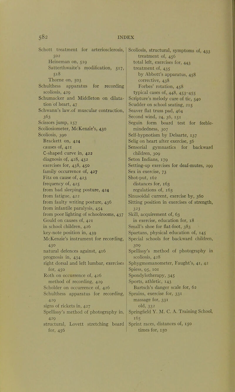 Schott treatment for arteriosclerosis, 502 Heincman on, 519 Sattcrthwaite's modification, 517, 518 Thorne on, 503 Schulthess apparatus for recording scoliosis, 429 Schumacker and Middleton on dilata- tion of heart, 47 Schwann's law-of muscular contraction, 363 Scissors jump, 157 Scoliosiometer, McKenzie's, 430 Scoliosis, 390 Brackett on, 424 causes of, 421 C-shaped curve in, 422 diagnosis of, 428, 432 exercises for, 438, 450 family occurrence of, 427 Fitz on cause of, 423 frequency of, 425 from bad sleeping posture, 424 from fatigue, 422 from faulty writing posture, 436 from infantile paralysis, 454 from poor lighting of schoolrooms, 437 Gould on causes of, 421 in school children, 426 key-note position in, 439 McKenzie's instrument for recording, 430 natural defences against, 416 prognosis in, 434 right dorsal and left lumbar, exercises for, 450 Roth on occurrence of, 426 method of recording, 429 Beholder on occurrence of, 426 Schulthess apparatus for recording, 429 signs of rickets in, 427 Spellissy's method of photography in, 429 structural, Lovett stretching board for, 456 Scoliosis, structural, symptoms of, 433 treatment of, 456 total left, exercises for, 443 treatment of, 435 by Abbott's apparatus, 458 corrective, 438 Forbes' rotation, 458 typical cases of, 448, 453-455 Scripture's melody cure of tic, 540 Scudder on school seating, 215 Seaver flat truss pad, 464 Second wind, 24, 36, 151 Seguin form board test for feeble- mindedness, 307 Self-hypnotism by Delsarte, 137 Selig on heart after exercise, 56 Sensorial gymnastics for backward children, 309 Seton Indians, 179 Setting-up exercises for deaf-mutes, 299 Sex in exercise, 73 Shot-put, 162 distances for, 163 regulations of, 163 Sinusoidal current, exercise by, 360 Sitting position in exercises of strength, 323 Skill, acquirement of, 63 in exercise, education for, 18 Small's shoe for flat-foot, 383 Spartans, physical education of, 145 Special schools for backward children, 309 Spellissy's method of photography in scoliosis, 42S Sphygmomanometer, Faught's, 41, 42 Spiess, 95, loi Spondylotherapy, 345 Sports, athletic, 143 Bartsch's danger scale for, 62 Sprains, exercise for, 331 massage for, 331 old, 332 Springfield Y. M. C. A. Training School, 16s Sprint races, distances of, 150 times for, 150