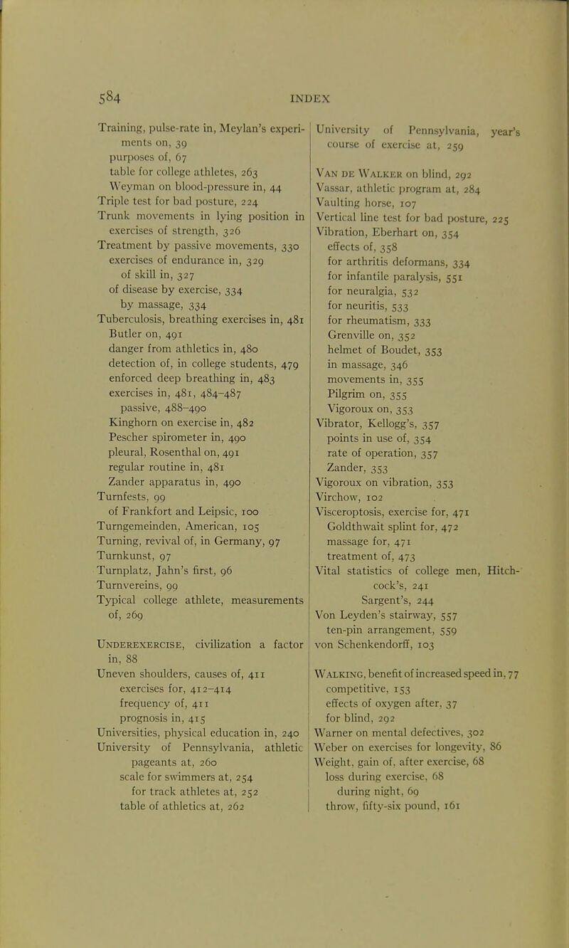 Training, pulse-rate in, Meylan's experi- ments on, 39 purposes of, 67 table for college athletes, 263 Weyman on blood-pressure in, 44 Triple test for bad posture, 224 Trunk movements in lying position in exercises of strength, 326 Treatment by passive movements, 330 exercises of endurance in, 329 of skill in, 327 of disease by exercise, 334 by massage, 334 Tuberculosis, breathing exercises in, 481 Butler on, 491 danger from athletics in, 480 detection of, in college students, 479 enforced deep breathing in, 483 exercises in, 481, 484-487 passive, 488-490 Eanghorn on exercise in, 482 Pescher spirometer in, 490 pleural, Rosenthal on, 491 regular routine in, 481 Zander apparatus in, 490 Turnfests, 99 of Frankfort and Leipsic, 100 Turngemeinden, American, 105 Turning, revival of, in Germany, 97 Turnkunst, 97 Turnplatz, Jahn's first, 96 Turnvereins, 99 Typical college athlete, measurements of, 269 Underexercise, civilization a factor in, 88 Uneven shoulders, causes of, 411 exercises for, 412-414 frequency of, 411 prognosis in, 415 Universities, physical education in, 240 University of Pennsylvania, athletic pageants at, 260 scale for swimmers at, 254 for track athletes at, 252 table of athletics at, 262 University of Pennsylvania, year's course of exercise at, 259 Van de Walker on blind, 292 Vassar, athletic program at, 284 Vaulting horse, 107 Vertical line test for bad posture, 225 Vibration, Eberhart on, 354 effects of, 358 for arthritis deformans, 334 for infantile paralysis, 551 for neuralgia, 532 for neuritis, 533 for rheumatism, 333 Grenville on, 352 helmet of Boudet, 353 in massage, 346 movements in, 355 Pilgrim on, 355 Vigoroux on, 3S3 Vibrator, Kellogg's, 357 points in use of, 354 rate of operation, 357 Zander, 353 Vigoroux on vibration, 353 Virchow, 102 Visceroptosis, exercise for, 471 Goldthwait splint for, 472 massage for, 471 treatment of, 473 Vital statistics of college men, Hitch- cock's, 241 Sargent's, 244 Von Leyden's stairwaj', 557 ten-pin arrangement, 559 von Schenkendorff, 103 Walking, benefit of increased speed in, 77 competitive, 153 effects of oxj'gen after, 37 for blind, 292 Warner on mental defectives, 302 W^eber on exercises for longe\atj% 86 Weight, gain of, after exercise, 68 loss during exercise, 68 during night, 69 throw, fifty-six pound, 161
